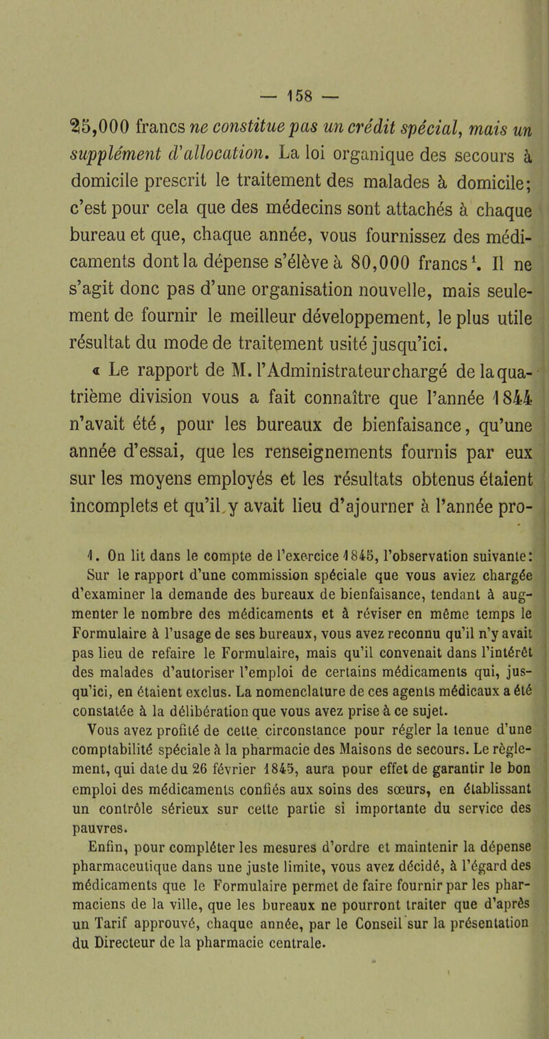 255,000 francs ne constitue pas un crédit spécial, mais un supplément d'allocation. La loi organique des secours à domicile prescrit le traitement des malades à domicile; c'est pour cela que des médecins sont attachés à chaque bureau et que, chaque année, vous fournissez des médi- caments dont la dépense s'élève à 80,000 francs1. Il ne s'agit donc pas d'une organisation nouvelle, mais seule- ment de fournir le meilleur développement, le plus utile résultat du mode de traitement usité jusqu'ici. « Le rapport de M. l'Administrateur chargé delaqua- trième division vous a fait connaître que l'année \ 844 n'avait été, pour les bureaux de bienfaisance, qu'une année d'essai, que les renseignements fournis par eux sur les moyens employés et les résultats obtenus étaient incomplets et qu'il y avait lieu d'ajourner à l'année pro- \. On lit dans le compte de l'exercice 4 845, l'observation suivante: Sur le rapport d'une commission spéciale que vous aviez chargée d'examiner la demande des bureaux de bienfaisance, tendant à aug- menter le nombre des médicaments et à réviser en même temps le Formulaire à l'usage de ses bureaux, vous avez reconnu qu'il n'y avait pas lieu de refaire le Formulaire, mais qu'il convenait dans l'intérêt des malades d'autoriser l'emploi de certains médicaments qui, jus- qu'ici, en étaient exclus. La nomenclature de ces agents médicaux a été constatée à la délibération que vous avez prise à ce sujet. Vous avez profité de celte circonstance pour régler la tenue d'une comptabilité spéciale à la pharmacie des Maisons de secours. Le règle- ment, qui date du 26 février 1845, aura pour effet de garantir le bon emploi des médicaments confiés aux soins des sœurs, en établissant un contrôle sérieux sur celte partie si importante du service des pauvres. Enfin, pour compléter les mesures d'ordre et maintenir la dépense pharmaceutique dans une juste limite, vous avez décidé, à l'égard des médicaments que le Formulaire permet de faire fournir par les phar- maciens de la ville, que les bureaux ne pourront traiter que d'après un Tarif approuvé, chaque année, par le Conseil sur la présentation du Directeur de la pharmacie centrale.