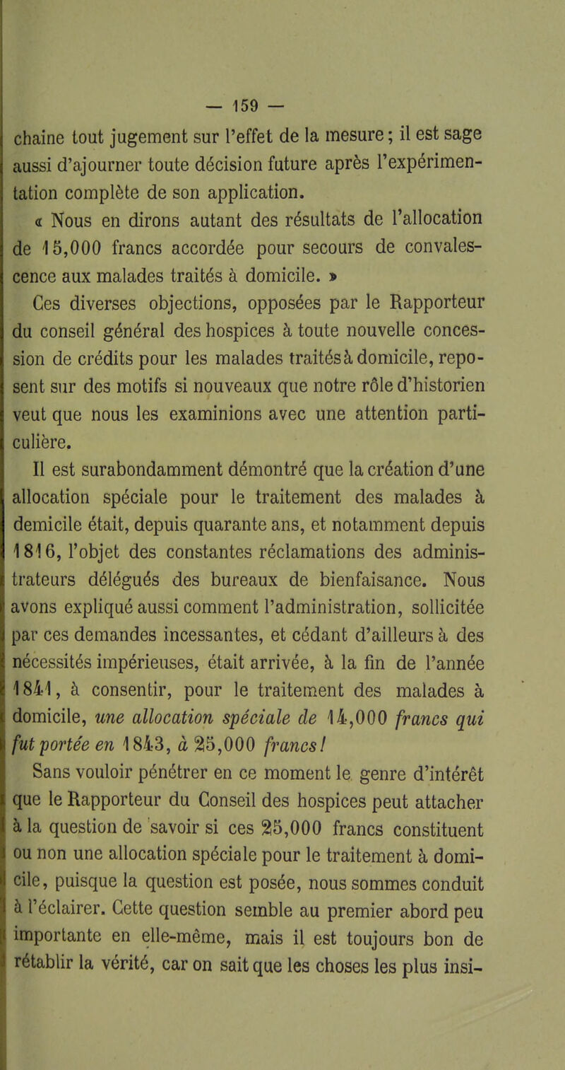 chaine tout jugement sur l'effet de la mesure ; il est sage aussi d'ajourner toute décision future après l'expérimen- tation complète de son application. « Nous en dirons autant des résultats de l'allocation de 15,000 francs accordée pour secours de convales- cence aux malades traités à domicile. » Ces diverses objections, opposées par le Rapporteur du conseil général des hospices à toute nouvelle conces- sion de crédits pour les malades traitésà domicile, repo- sent sur des motifs si nouveaux que notre rôle d'historien veut que nous les examinions avec une attention parti- culière. Il est surabondamment démontré que la création d'une allocation spéciale pour le traitement des malades à demicile était, depuis quarante ans, et notamment depuis 1816, l'objet des constantes réclamations des adminis- trateurs délégués des bureaux de bienfaisance. Nous avons expliqué aussi comment l'administration, sollicitée par ces demandes incessantes, et cédant d'ailleurs à des nécessités impérieuses, était arrivée, à la fin de l'année 1841, à consentir, pour le traitement des malades à domicile, une allocation spéciale de 14,000 francs qui fut portée en 1843, à 25,000 francs! Sans vouloir pénétrer en ce moment le genre d'intérêt que le Rapporteur du Conseil des hospices peut attacher à la question de savoir si ces 25,000 francs constituent ou non une allocation spéciale pour le traitement à domi- cile, puisque la question est posée, nous sommes conduit à l'éclairer. Cette question semble au premier abord peu importante en elle-même, mais il est toujours bon de rétablir la vérité, car on sait que les choses les plus insi-