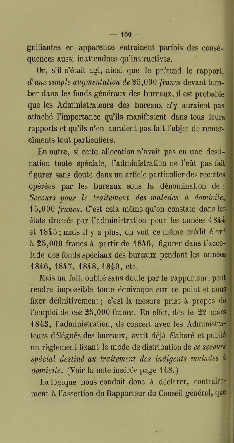 gnifiantes en apparence entraînent parfois des consé- quences aussi inattendues qu'instructives. Or, s'il s'était agi, ainsi que le prétend le rapport, d'une simple augmentation de 25,000 francs devant tom- ber dans les fonds généraux des bureaux, il est probable que les Administrateurs des bureaux n'y auraient pas attaché l'importance qu'ils manifestent dans tous leurs rapports et qu'ils n'en auraient pas fait l'objet de remer- cîments tout particuliers. En outre, si cette allocation n'avait pas eu une desti- nation toute spéciale, l'administration ne l'eût pas fait figurer sans doute dans un article particulier des recettes opérées par les bureaux sous la dénomination de : Secours pour le traitement des malades à domicile, 15,000 francs. C'est cela même qu'on constate dans les états dressés par l'administration pour les années 1844 et 1845 ; mais il y a plus, on voit ce même crédit élevé à 25,000 francs à partir de 1846, figurer dans l'acco- lade des fonds spéciaux des bureaux pendant les années 1846, 1847, 1848, 1849, etc. Mais un fait, oublié sans doute par le rapporteur, peut rendre impossible toute équivoque sur ce point et nous fixer définitivement ; c'est la mesure prise à propos de l'emploi de ces 25,000 francs. En effet, dès le 22 mars 1843, l'administration, de concert avec les Administra- teurs délégués des bureaux, avait déjà élaboré et publié un règlement fixant le mode de distribution de ce secours spécial destiné au traitement des indigents malades à domicile. (Voir la note insérée page 148.) La logique nous conduit donc à déclarer, contraire- ment à l'assertion du Rapporteur du Conseil général, que