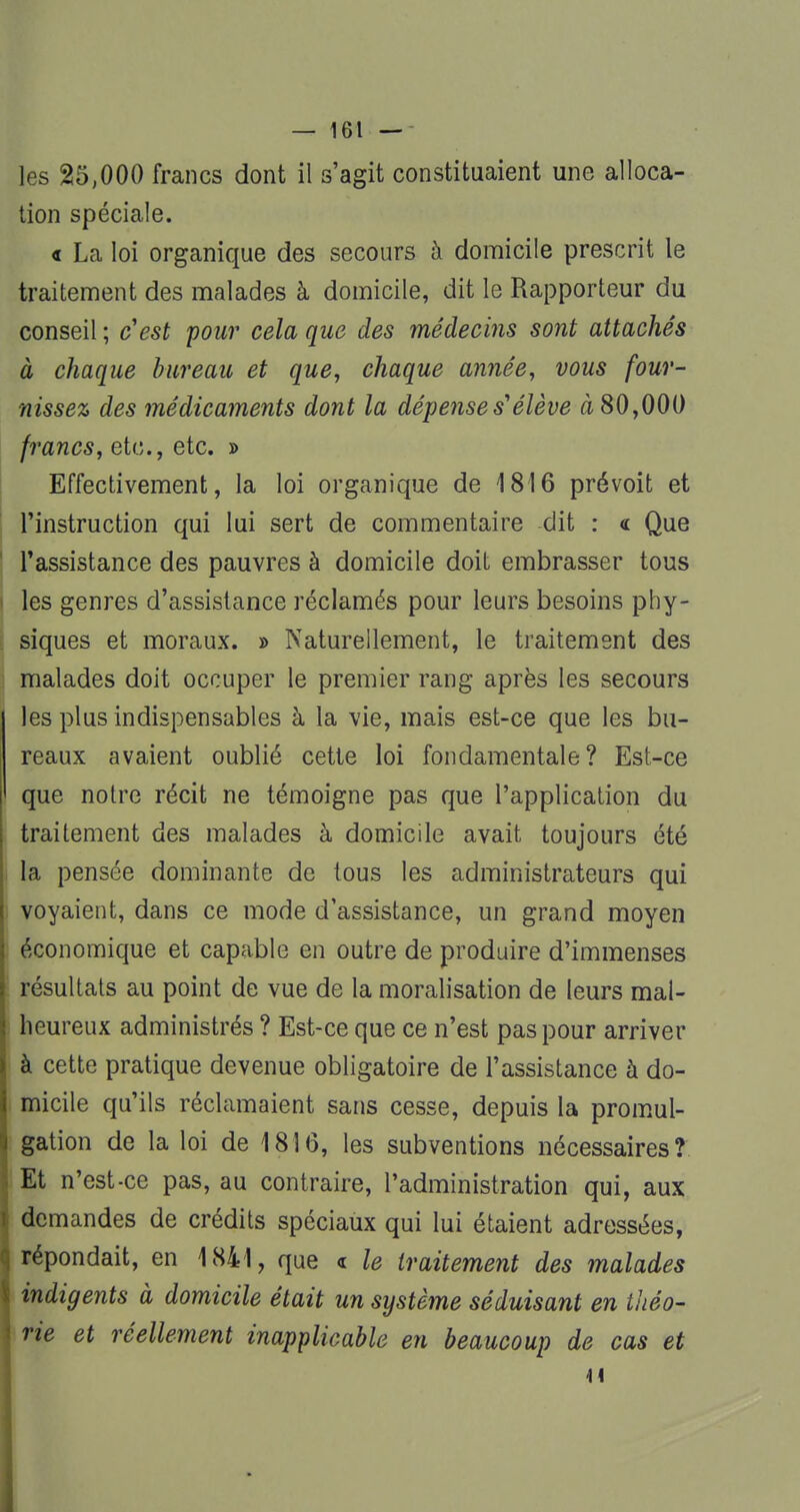 les 25,000 francs dont il s'agit constituaient une alloca- tion spéciale. « La loi organique des secours à domicile prescrit le traitement des malades à domicile, dit le Rapporteur du conseil ; c'est pour cela que des médecins sont attachés à chaque bureau et que, chaque année, vous four- nissez des médicaments dont la dépense s'élève à 80,000 francs, etc., etc. » Effectivement, la loi organique de 1816 prévoit et l'instruction qui lui sert de commentaire dit : « Que l'assistance des pauvres à domicile doit embrasser tous les genres d'assistance réclamés pour leurs besoins phy- siques et moraux. » Naturellement, le traitement des malades doit occuper le premier rang après les secours les plus indispensables à la vie, mais est-ce que les bu- reaux avaient oublié cette loi fondamentale? Est-ce que notre récit ne témoigne pas que l'application du traitement des malades à domicile avait toujours été la pensée dominante de tous les administrateurs qui voyaient, dans ce mode d'assistance, un grand moyen économique et capable en outre de produire d'immenses résultats au point de vue de la moralisation de leurs mal- heureux administrés ? Est-ce que ce n'est pas pour arriver à cette pratique devenue obligatoire de l'assistance à do- micile qu'ils réclamaient sans cesse, depuis la promul- gation de la loi de 1816, les subventions nécessaires? Et n'est-ce pas, au contraire, l'administration qui, aux demandes de crédits spéciaux qui lui étaient adressées, répondait, en 1841, que « le traitement des malades indigents à domicile était un système séduisant en théo- rie et réellement inapplicable en beaucoup de cas et