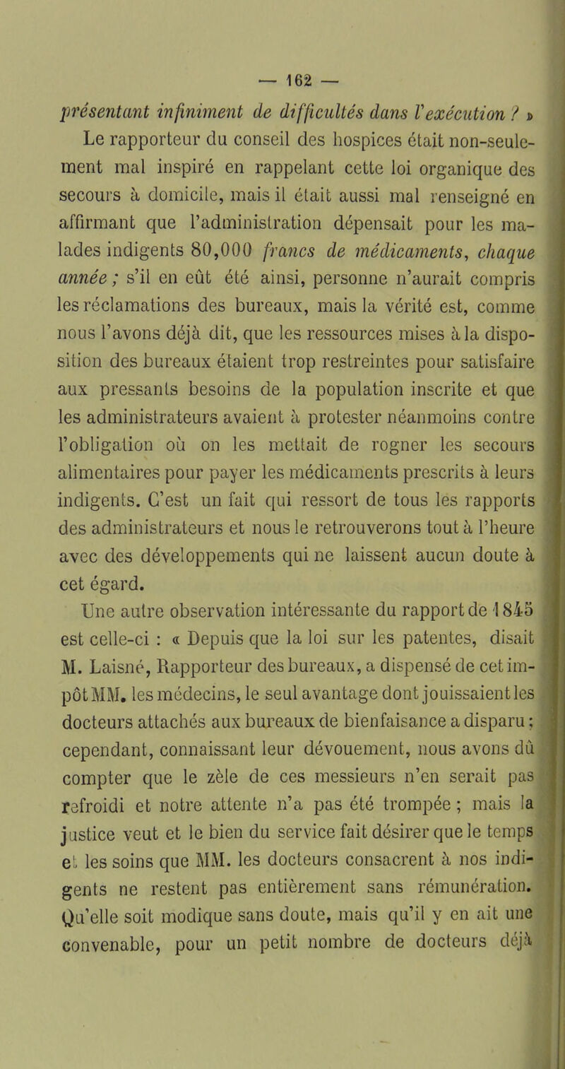 présentant infiniment de difficultés dans Vexécution ? d Le rapporteur du conseil des hospices était non-seule- ment mal inspiré en rappelant cette loi organique des secours à domicile, mais il était aussi mal renseigné en affirmant que l'administration dépensait pour les ma- lades indigents 80,000 francs de médicaments, chaque année ; s'il en eût été ainsi, personne n'aurait compris les réclamations des bureaux, mais la vérité est, comme nous l'avons déjà dit, que les ressources mises à la dispo- sition des bureaux étaient trop restreintes pour satisfaire aux pressants besoins de la population inscrite et que les administrateurs avaient à protester néanmoins contre l'obligation où on les mettait de rogner les secours alimentaires pour payer les médicaments prescrits à leurs indigents. C'est un fait qui ressort de tous les rapports des administrateurs et nous le retrouverons tout à l'heure avec des développements qui ne laissent aucun doute à cet égard. Une autre observation intéressante du rapport de 1845 est celle-ci : « Depuis que la loi sur les patentes, disait M. Laisné, Rapporteur des bureaux, a dispensé de cet im- pôt MM. les médecins, le seul avantage dont jouissaient les docteurs attachés aux bureaux de bienfaisance a disparu ; cependant, connaissant leur dévouement, nous avons dû compter que le zèle de ces messieurs n'en serait pas refroidi et notre attente n'a pas été trompée ; mais la justice veut et le bien du service fait désirer que le temps et les soins que MM. les docteurs consacrent à nos indi- gents ne restent pas entièrement sans rémunération. Qu'elle soit modique sans doute, mais qu'il y en ait une Convenable, pour un petit nombre de docteurs déjà