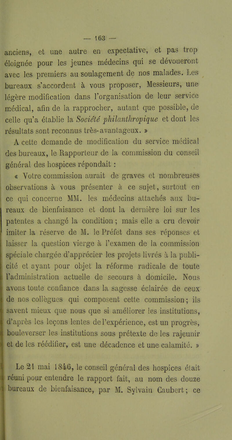 anciens, et une autre en expectative, et pas trop éloignée pour les jeunes médecins qui se dévoueront avec les premiers au soulagement de nos malades. Les bureaux s'accordent à vous proposer, Messieurs, une légère modification dans l'organisation de leur service médical, afin de la rapprocher, autant que possible, de celle qu'a établie la Société philanthropique et dont les résultats sont reconnus très-avantageux. » A cette demande de modification du service médical des bureaux, le Rapporteur de la commission du conseil général des hospices répondait : « Votre commission aurait de graves et nombreuses observations à vous présenter à ce sujet, surtout en ce qui concerne MM. les médecins attachés aux bu- reaux de bienfaisance et dont la dernière loi sur les patentes a changé la condition ; mais elle a cru devoir imiter la réserve de M. le Préfet dans ses réponses et laisser la question vierge à l'examen de la commission spéciale chargée d'apprécier les projets livrés à la publi- cité et ayant pour objet la réforme radicale de toute l'administration actuelle de secours à domicile. Nous avons toute confiance dans la sagesse éclairée de ceux de nos collègues qui composent cette commission; ils savent mieux que nous que si améliorer les institutions, d'après les leçons lentes de l'expérience, est un progrès, bouleverser les institutions sous prétexte de les rajeunir et de les réédifier, est une décadence et une calamité. » Le %\ mai 1846, le conseil général des hospices était réuni pour entendre le rapport lait, au nom des douze bureaux de bienfaisance» par M. Sylvain Caubert; ce