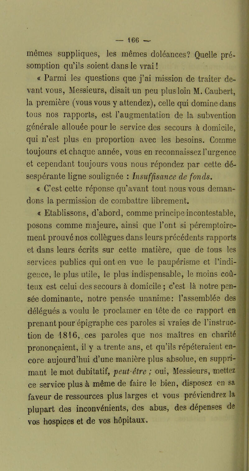 mêmes suppliques, les mêmes doléances? Quelle pré- somption qu'ils soient dans le vrai ! « Parmi les questions que j'ai mission de traiter de- vant vous, Messieurs, disait un peu plus loin M. Caubert, la première (vous vous y attendez), celle qui domine dans tous nos rapports, est l'augmentation de la subvention générale allouée pour le service des secours à domicile, qui n'est plus en proportion avec les besoins. Comme toujours et chaque année, vous en reconnaissez l'urgence et cependant toujours vous nous répondez par cette dé- sespérante ligne soulignée : Insuffisance de fonds. « C'est cette réponse qu'avant tout nous vous deman- dons la permission de combattre librement. « Etablissons, d'abord, comme principe incontestable, posons comme majeure, ainsi que l'ont si péremptoire- ment prouvé nos collègues dans leurs précédents rapports et dans leurs écrits sur cette matière, que de tous les services publics qui ont en vue le paupérisme et l'indi- gence, le plus utile, le plus indispensable, le moins coû- teux est celui des secours à domicile ; c'est là notre pen- sée dominante, notre pensée unanime: l'assemblée des délégués a voulu le proclamer en tête de ce rapport en prenant pour épigraphe ces paroles si vraies de l'instruc- tion de 1816,.ces paroles que nos maîtres en charit prononçaient, il y a trente ans, et qu'ils répéteraient en core aujourd'hui d'une manière plus absolue, en suppri mant le mot dubitatif, peut-être ; oui, Messieurs, mette ce service plus à même de faire le bien, disposez en s faveur de ressources plus larges et vous préviendrez la plupart des inconvénients, des abus, des dépenses de vos hospices et de vos hôpitaux.