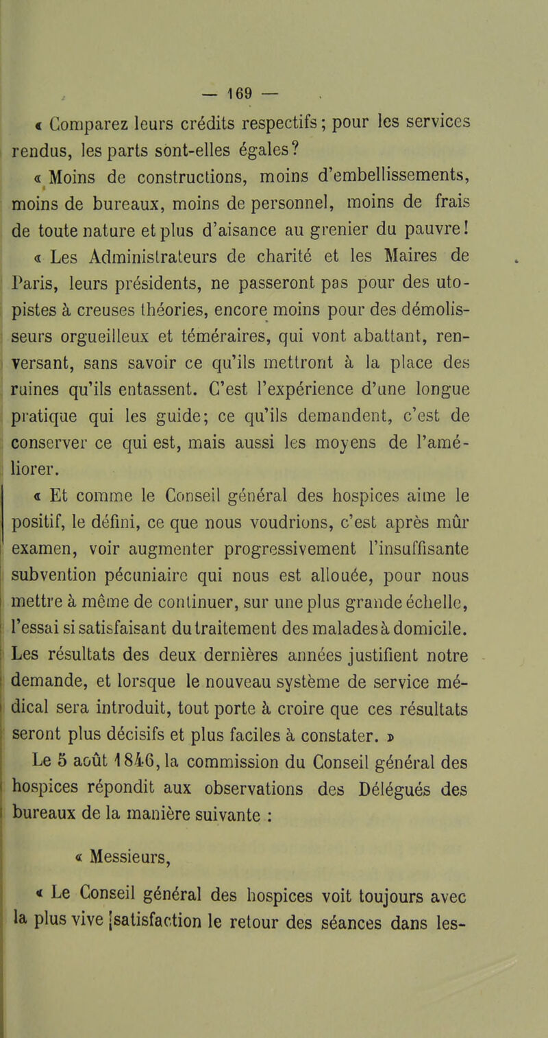 « Comparez leurs crédits respectifs ; pour les services rendus, les parts sont-elles égales? « Moins de constructions, moins d'embellissements, moins de bureaux, moins de personnel, moins de frais de toute nature et plus d'aisance au grenier du pauvre ! « Les Administrateurs de charité et les Maires de Paris, leurs présidents, ne passeront pas pour des uto- pistes à creuses théories, encore moins pour des démolis- seurs orgueilleux et téméraires, qui vont abattant, ren- versant, sans savoir ce qu'ils mettront à la place des ruines qu'ils entassent. C'est l'expérience d'une longue pratique qui les guide; ce qu'ils demandent, c'est de conserver ce qui est, mais aussi les moyens de l'amé- liorer. « Et comme le Conseil général des hospices aime le positif, le défini, ce que nous voudrions, c'est après mûr examen, voir augmenter progressivement l'insuffisante subvention pécuniaire qui nous est allouée, pour nous mettre à même de continuer, sur une plus grande échelle, l'essai si satisfaisant du traitement des malades à domicile. Les résultats des deux dernières années justifient notre demande, et lorsque le nouveau système de service mé- dical sera introduit, tout porte à croire que ces résultats seront plus décisifs et plus faciles à constater. j> Le 5 août 1846, la commission du Conseil général des hospices répondit aux observations des Délégués des bureaux de la manière suivante : « Messieurs, « Le Conseil général des hospices voit toujours avec la plus vive [satisfaction le retour des séances dans les-