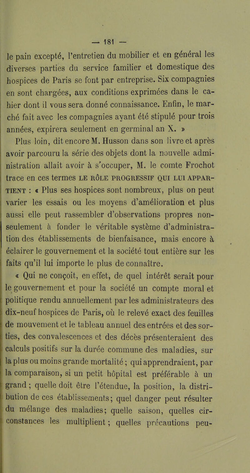 le pain excepté, l'entretien du mobilier et en général les diverses parties du service familier et domestique des hospices de Paris se font par entreprise. Six compagnies en sont chargées, aux conditions exprimées dans le ca- hier dont il vous sera donné connaissance. Enfin, le mar- ché fait avec les compagnies ayant été stipulé pour trois années, expirera seulement en germinal an X. » Plus loin, dit encore M. Husson dans son livre et après avoir parcouru la série des objets dont la nouvelle admi- nistration allait avoir à s'occuper, M. le comte Frochot trace en ces termes le rôle progressif qui lui appar- tient : « Plus ses hospices sont nombreux, plus on peut varier les essais ou les moyens d'amélioration et plus aussi elle peut rassembler d'observations propres non- seulement à fonder le véritable système d'administra- tion des établissements de bienfaisance, mais encore à : éclairer le gouvernement et la société tout entière sur les faits qu'il lui importe le plus de connaître. 4 Qui ne conçoit, en effet, de quel intérêt serait pour j le gouvernement et pour la société un compte moral et I politique rendu annuellement par les administrateurs des : dix-neuf hospices de Paris, où le relevé exact des feuilles ! de mouvement et le tableau annuel des entrées etdessor- ! ties, des convalescences et des décès présenteraient des calculs positifs sur la durée commune des maladies, sur [ la plus ou moins grande mortalité; qui apprendraient, par la comparaison, si un petit hôpital est préférable à un j grand; quelle doit être l'étendue, la position, la distri- bution de ces établissements; quel danger peut résulter du mélange des maladies; quelle saison, quelles cir- constances les multiplient; quelles précautions peu-