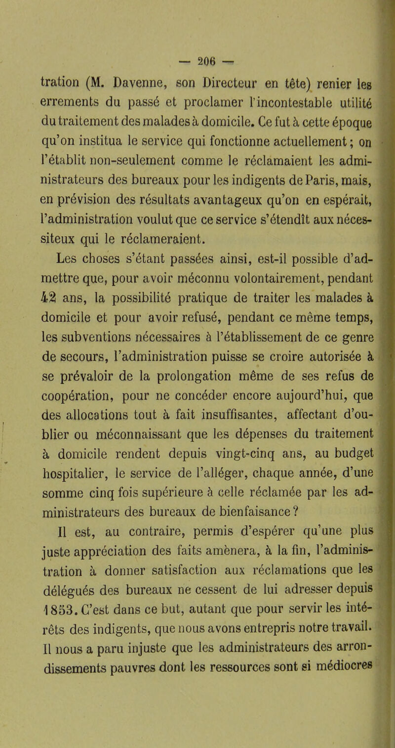 tration (M. Davenne, son Directeur en tête) renier les errements du passé et proclamer l'incontestable utilité du traitement des malades à domicile. Ce fut à cette époque qu'on institua le service qui fonctionne actuellement ; on l'établit non-seulement comme le réclamaient les admi- nistrateurs des bureaux pour les indigents de Paris, mais, en prévision des résultats avantageux qu'on en espérait, l'administration voulut que ce service s'étendît aux néces- siteux qui le réclameraient. Les choses s'étant passées ainsi, est-il possible d'ad- mettre que, pour avoir méconnu volontairement, pendant j 425 ans, la possibilité pratique de traiter les malades à domicile et pour avoir refusé, pendant ce même temps, les subventions nécessaires à l'établissement de ce genre de secours, l'administration puisse se croire autorisée à se prévaloir de la prolongation même de ses refus de coopération, pour ne concéder encore aujourd'hui, que des allocations tout à fait insuffisantes, affectant d'ou- blier ou méconnaissant que les dépenses du traitement à domicile rendent depuis vingt-cinq ans, au budget hospitalier, le service de l'alléger, chaque année, d'une somme cinq fois supérieure à celle réclamée par les ad- ministrateurs des bureaux de bienfaisance ? Il est, au contraire, permis d'espérer qu'une plus juste appréciation des faits amènera, à la fin, l'adminis- tration à donner satisfaction aux réclamations que les délégués des bureaux ne cessent de lui adresser depuis 1853. C'est dans ce but, autant que pour servir les inté- rêts des indigents, que nous avons entrepris notre travail. Il nous a paru injuste que les administrateurs des arron- dissements pauvres dont les ressources sont si médiocres