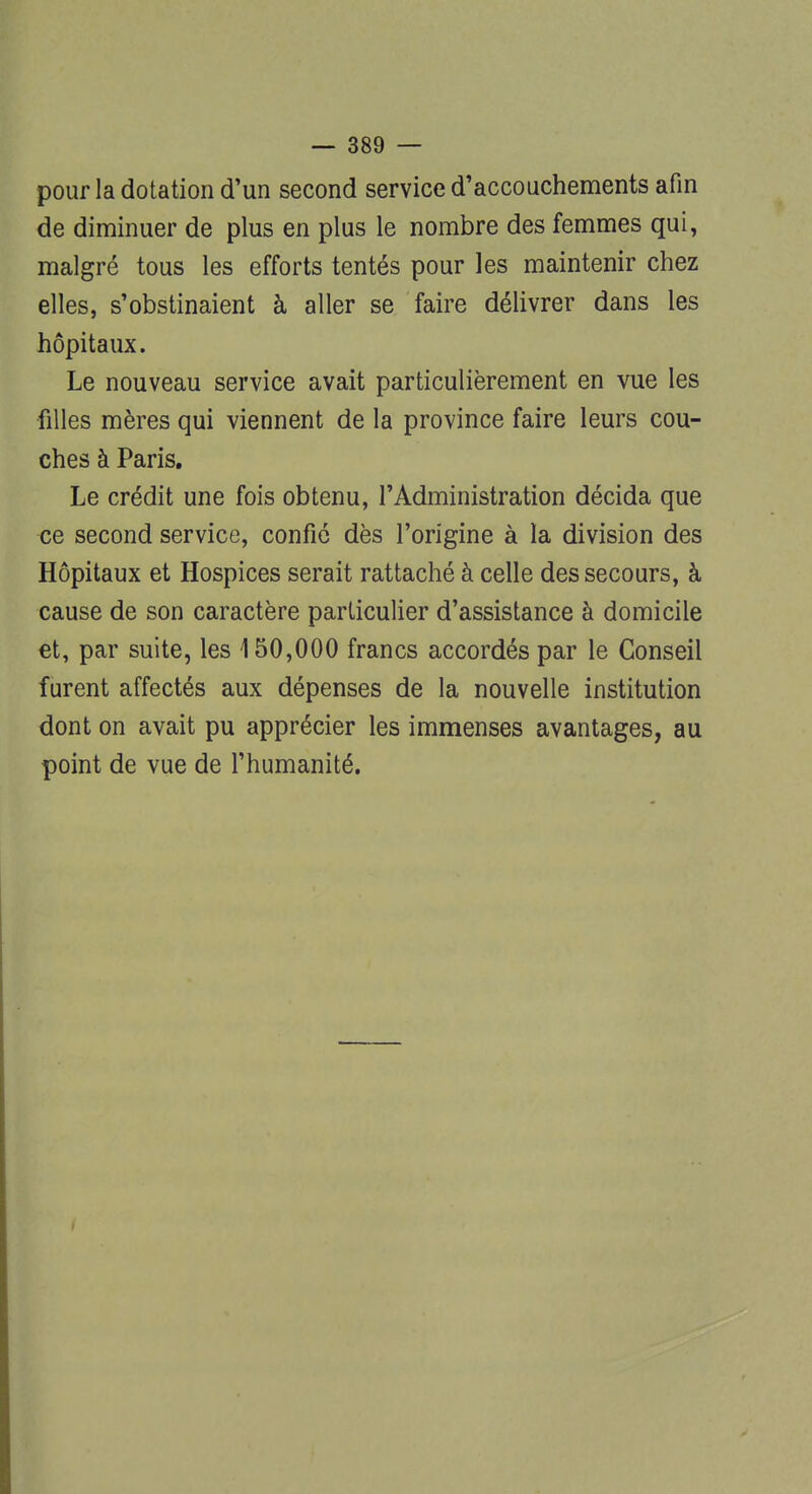 pour la dotation d'un second service d'accouchements afin de diminuer de plus en plus le nombre des femmes qui, malgré tous les efforts tentés pour les maintenir chez elles, s'obstinaient à aller se faire délivrer dans les hôpitaux. Le nouveau service avait particulièrement en vue les filles mères qui viennent de la province faire leurs cou- ches à Paris. Le crédit une fois obtenu, l'Administration décida que ce second service, confié dès l'origine à la division des Hôpitaux et Hospices serait rattaché à celle des secours, à cause de son caractère particulier d'assistance à domicile et, par suite, les 150,000 francs accordés par le Conseil furent affectés aux dépenses de la nouvelle institution dont on avait pu apprécier les immenses avantages, au point de vue de l'humanité.