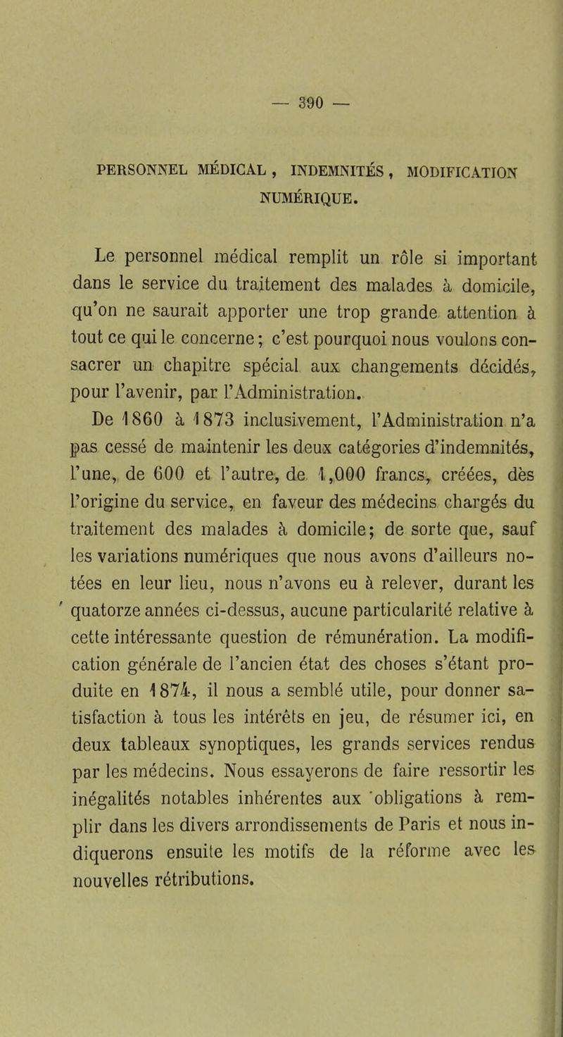 PERSONNEL MÉDICAL, INDEMNITÉS, MODIFICATION NUMÉRIQUE. Le personnel médical remplit un rôle si important dans le service du traitement des malades à domicile, qu'on ne saurait apporter une trop grande attention à tout ce qui le concerne ; c'est pourquoi nous voulons con- sacrer un chapitre spécial aux changements décidés, pour l'avenir, par l'Administration. De 1860 à 1873 inclusivement, l'Administration n'a pas cessé de maintenir les deux catégories d'indemnités, l'une, de 600 et l'autre, de 1,000 francs, créées, dès l'origine du service, en faveur des médecins chargés du traitement des malades à domicile; de sorte que, sauf les variations numériques que nous avons d'ailleurs no- tées en leur lieu, nous n'avons eu à relever, durant les ' quatorze années ci-dessus, aucune particularité relative à cette intéressante question de rémunération. La modifi- cation générale de l'ancien état des choses s'étant pro- duite en 1874, il nous a semblé utile, pour donner sa- tisfaction à tous les intérêts en jeu, de résumer ici, en deux tableaux synoptiques, les grands services rendus par les médecins. Nous essayerons de faire ressortir les inégalités notables inhérentes aux 'obligations à rem- plir dans les divers arrondissements de Paris et nous in- diquerons ensuite les motifs de la réforme avec les nouvelles rétributions.