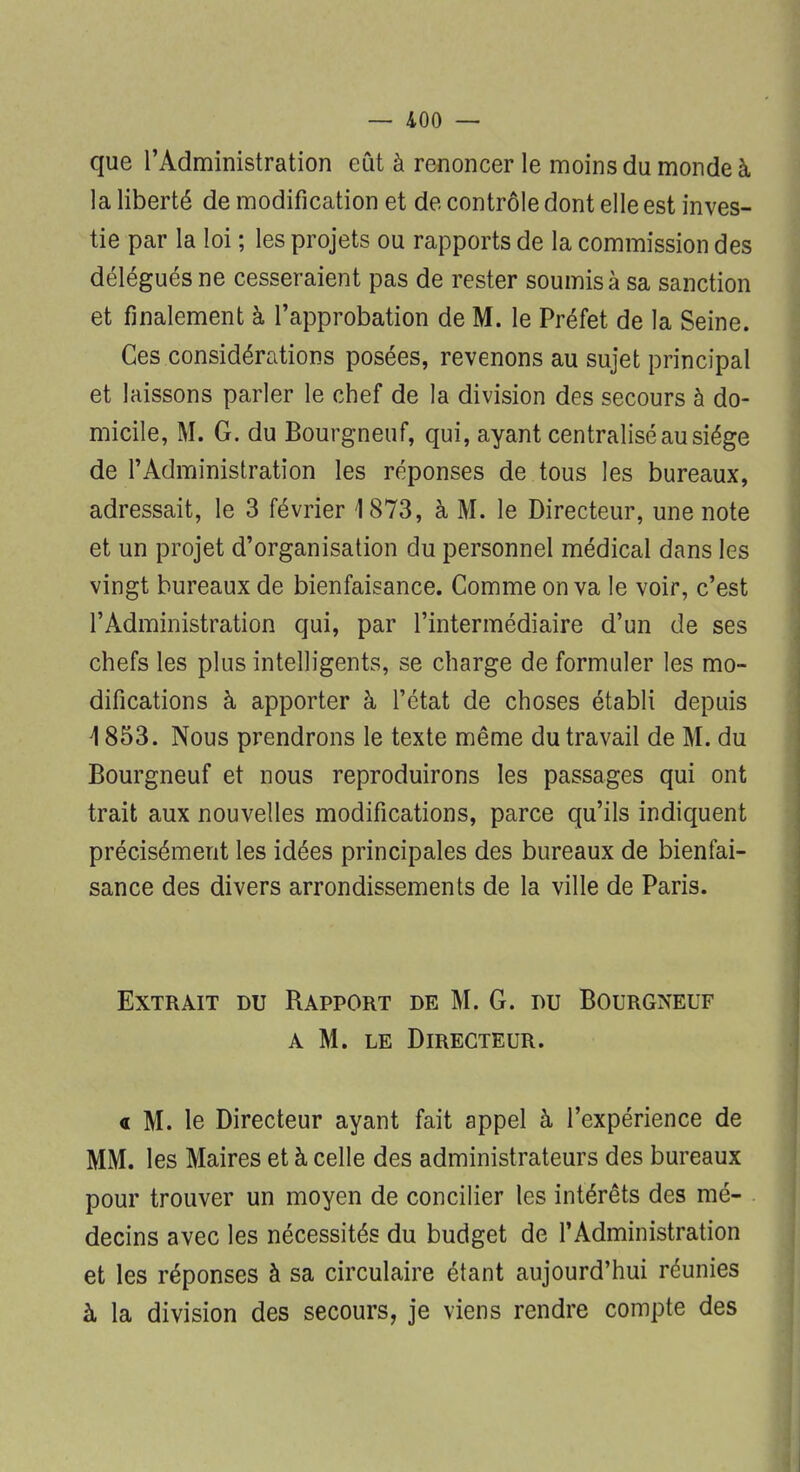 que l'Administration eût à renoncer le moins du monde à la liberté de modification et de contrôle dont elle est inves- tie par la loi ; les projets ou rapports de la commission des délégués ne cesseraient pas de rester soumis à sa sanction et finalement à l'approbation de M. le Préfet de la Seine. Ces considérations posées, revenons au sujet principal et laissons parler le chef de la division des secours à do- micile, M. G. du Bourgneuf, qui, ayant centralisé au siège de l'Administration les réponses de tous les bureaux, adressait, le 3 février 1873, à M. le Directeur, une note et un projet d'organisation du personnel médical dans les vingt bureaux de bienfaisance. Comme on va le voir, c'est l'Administration qui, par l'intermédiaire d'un de ses chefs les plus intelligents, se charge de formuler les mo- difications à apporter à l'état de choses établi depuis \ 853. Nous prendrons le texte même du travail de M. du Bourgneuf et nous reproduirons les passages qui ont trait aux nouvelles modifications, parce qu'ils indiquent précisément les idées principales des bureaux de bienfai- sance des divers arrondissements de la ville de Paris. Extrait du Rapport de M. G. du Bourgneuf a M. le Directeur. a M. le Directeur ayant fait appel à l'expérience de MM. les Maires et à celle des administrateurs des bureaux pour trouver un moyen de concilier les intérêts des mé- decins avec les nécessités du budget de l'Administration et les réponses à sa circulaire étant aujourd'hui réunies à la division des secours, je viens rendre compte des