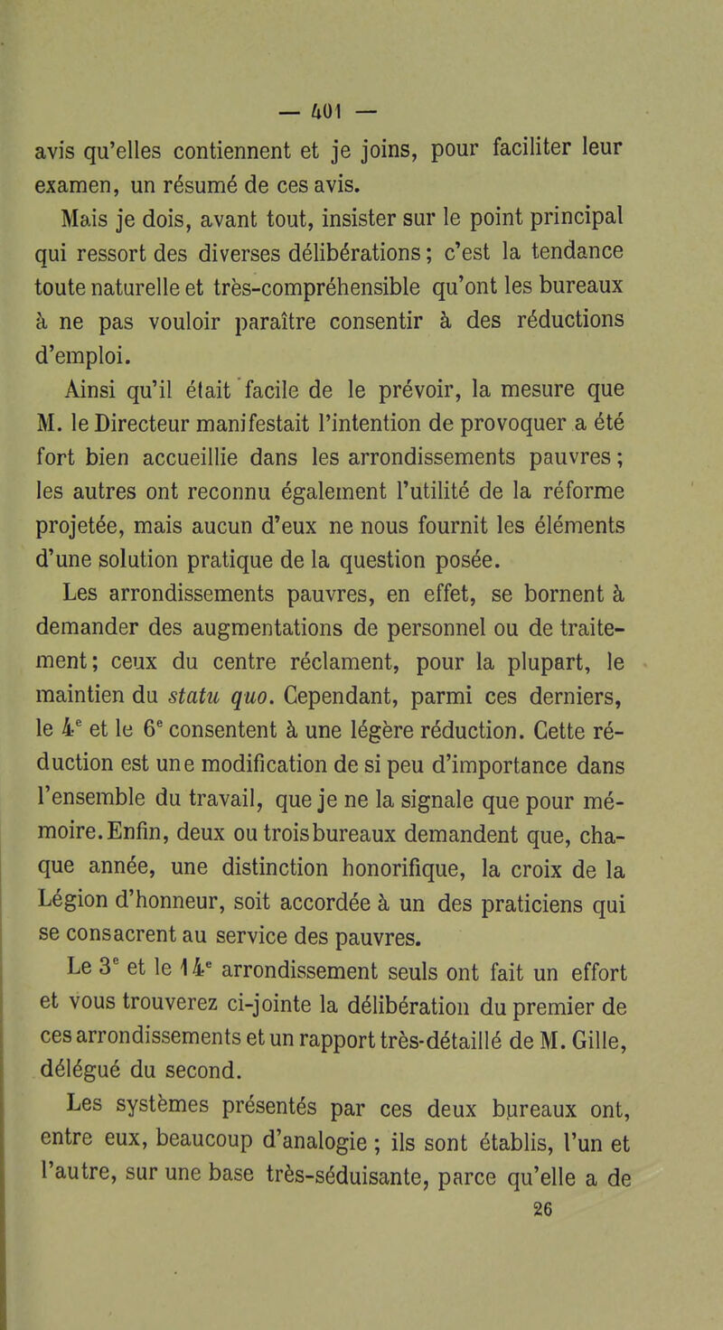 avis qu'elles contiennent et je joins, pour faciliter leur examen, un résumé de ces avis. Mais je dois, avant tout, insister sur le point principal qui ressort des diverses délibérations ; c'est la tendance toute naturelle et très-compréhensible qu'ont les bureaux à ne pas vouloir paraître consentir à des réductions d'emploi. Ainsi qu'il était facile de le prévoir, la mesure que M. le Directeur manifestait l'intention de provoquer a été fort bien accueillie dans les arrondissements pauvres ; les autres ont reconnu également l'utilité de la réforme projetée, mais aucun d'eux ne nous fournit les éléments d'une solution pratique de la question posée. Les arrondissements pauvres, en effet, se bornent à demander des augmentations de personnel ou de traite- ment; ceux du centre réclament, pour la plupart, le maintien du statu quo. Cependant, parmi ces derniers, le 4e et le 6e consentent à une légère réduction. Cette ré- duction est une modification de si peu d'importance dans l'ensemble du travail, que je ne la signale que pour mé- moire. Enfin, deux ou trois bureaux demandent que, cha- que année, une distinction honorifique, la croix de la Légion d'honneur, soit accordée à un des praticiens qui se consacrent au service des pauvres. Le 3e et le 14e arrondissement seuls ont fait un effort et vous trouverez ci-jointe la délibération du premier de ces arrondissements et un rapport très-détaillé de M. Gille, délégué du second. Les systèmes présentés par ces deux bureaux ont, entre eux, beaucoup d'analogie ; ils sont établis, l'un et l'autre, sur une base très-séduisante, parce qu'elle a de 26