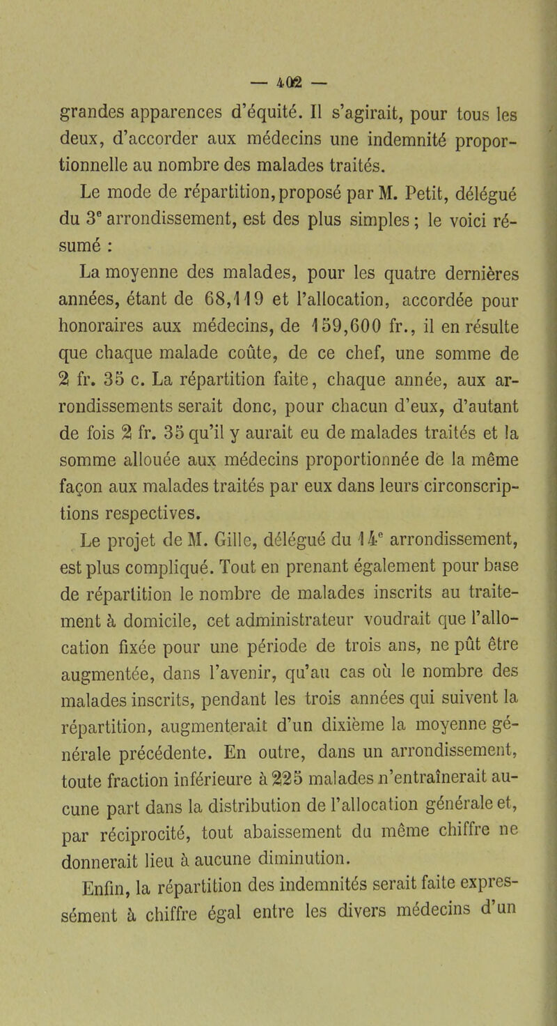 grandes apparences d'équité. Il s'agirait, pour tous les deux, d'accorder aux médecins une indemnité propor- tionnelle au nombre des malades traités. Le mode de répartition, proposé par M. Petit, délégué du 3e arrondissement, est des plus simples ; le voici ré- sumé : La moyenne des malades, pour les quatre dernières années, étant de 68,119 et l'allocation, accordée pour honoraires aux médecins, de 159,600 fr., il en résulte que chaque malade coûte, de ce chef, une somme de % fr. 35 c. La répartition faite, chaque année, aux ar- rondissements serait donc, pour chacun d'eux, d'autant de fois % fr. 35 qu'il y aurait eu de malades traités et la somme allouée aux médecins proportionnée de la même façon aux malades traités par eux dans leurs circonscrip- tions respectives. Le projet de M. Gille, délégué du 14e arrondissement, est plus compliqué. Tout en prenant également pour base de répartition le nombre de malades inscrits au traite- ment à domicile, cet administrateur voudrait que l'allo- cation fixée pour une période de trois ans, ne pût être augmentée, dans l'avenir, qu'au cas où le nombre des malades inscrits, pendant les trois années qui suivent la répartition, augmenterait d'un dixième la moyenne gé- nérale précédente. En outre, dans un arrondissement, toute fraction inférieure à 225 malades n'entraînerait au- cune part dans la distribution de l'allocation générale et, par réciprocité, tout abaissement du môme chiffre ne donnerait lieu à aucune diminution. Enfin, la répartition des indemnités serait faite expres- sément à chiffre égal entre les divers médecins d'un