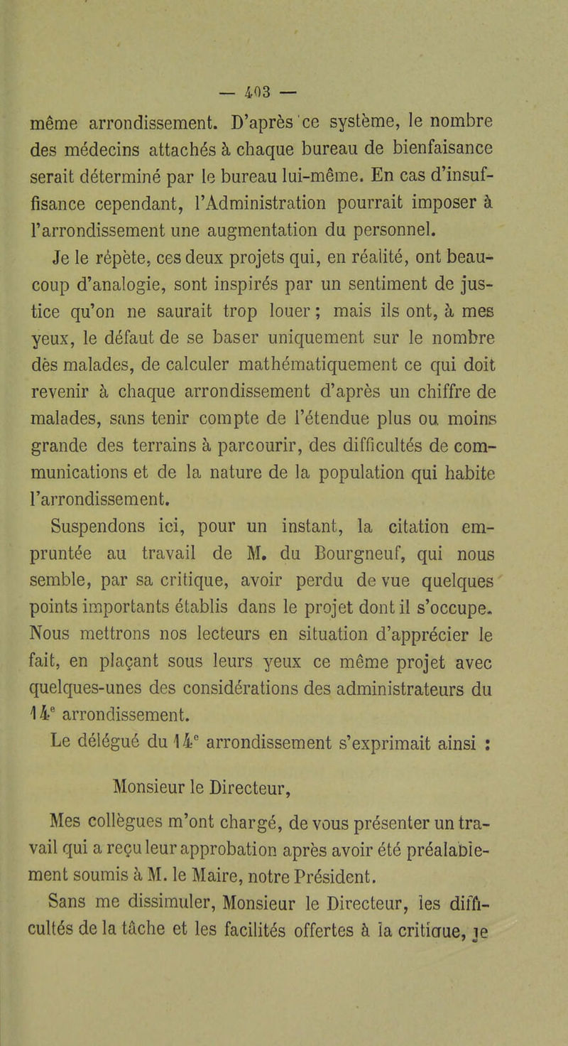 même arrondissement. D'après ce système, le nombre des médecins attachés à chaque bureau de bienfaisance serait déterminé par le bureau lui-même. En cas d'insuf- fisance cependant, l'Administration pourrait imposer à l'arrondissement une augmentation du personnel. Je le répète, ces deux projets qui, en réalité, ont beau- coup d'analogie, sont inspirés par un sentiment de jus- tice qu'on ne saurait trop louer ; mais ils ont, à mes yeux, le défaut de se baser uniquement sur le nombre dès malades, de calculer mathématiquement ce qui doit revenir à chaque arrondissement d'après un chiffre de malades, sans tenir compte de l'étendue plus ou moins grande des terrains à parcourir, des difficultés de com- munications et de la nature de la population qui habite l'arrondissement. Suspendons ici, pour un instant, la citation em- pruntée au travail de M. du Bourgneuf, qui nous semble, par sa critique, avoir perdu de vue quelques points importants établis dans le projet dont il s'occupe. Nous mettrons nos lecteurs en situation d'apprécier le fait, en plaçant sous leurs yeux ce même projet avec quelques-unes des considérations des administrateurs du 14e arrondissement. Le délégué du 14e arrondissement s'exprimait ainsi : Monsieur le Directeur, Mes collègues m'ont chargé, de vous présenter un tra- vail qui a reçu leur approbation après avoir été préalable- ment soumis à M. le Maire, notre Président. Sans me dissimuler, Monsieur le Directeur, les diffi- cultés de la tâche et les facilités offertes à îa critiaue, le