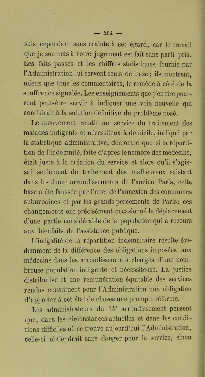 — uoi — suis cependant sans crainte à cet égard, car le travail que je soumets à voire jugement est fait sans parti pris. Les faits passés et les chiffres statistiques fournis par l'Administration lui servent seuls de base ; ils montrent, mieux que tous les commentaires, le remède à côté de la souffrance signalée. Les enseignements que j'en tire pour- ront peut-être servir à indiquer une voie nouvelle qui conduirait à la solution définitive du problème posé. Le mouvement relatif au service du traitement des malades indigents et nécessiteux à domicile, indiqué par la statistique administrative, démontre que si la réparti- tion de l'indemnité, faite d'après le nombre des médecins, était juste à la création du service et alors qu'il s'agis- sait seulement du traitement des malheureux existant dans les douze arrondissements de l'ancien Paris, cette base a été faussée par l'effet de l'annexion des communes suburbaines et par les grands percements de Paris ; ces changements ont précisément occasionné le déplacement d'une partie considérable de la population qui a recours aux bienfaits de l'assistance publique. L'inégalité de la répartition indemnitaire résulte évi- demment de la différence des obligations imposées aux médecins dans les arrondissements chargés d'une nom- breuse population indigente et nécessiteuse. La justice distributive et une rémunération équitable des services rendus constituent pour l'Administration une obligation d'apporter à cet état de choses une prompte réforme. Les administrateurs du li0 arrondissement pensent que, dans les circonstances actuelles et dans les condi- tions difficiles où se trouve aujourd'hui l'Administration, celle-ci obtiendrait sans danger pour le service, sinon