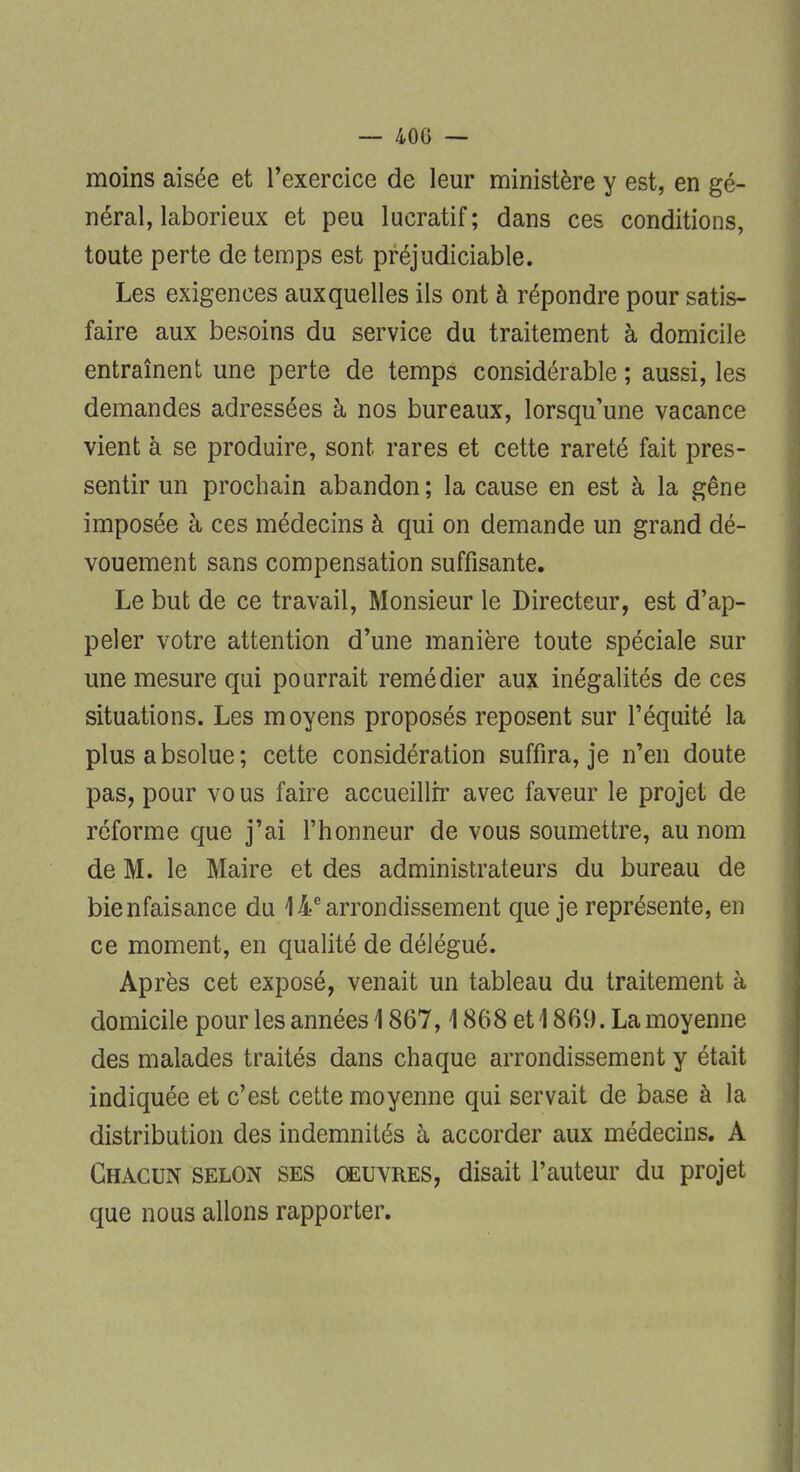 moins aisée et l'exercice de leur ministère y est, en gé- néral, laborieux et peu lucratif; dans ces conditions, toute perte de temps est préjudiciable. Les exigences auxquelles ils ont à répondre pour satis- faire aux besoins du service du traitement à domicile entraînent une perte de temps considérable ; aussi, les demandes adressées à nos bureaux, lorsqu'une vacance vient à se produire, sont rares et cette rareté fait pres- sentir un prochain abandon ; la cause en est à la gêne imposée à ces médecins à qui on demande un grand dé- vouement sans compensation suffisante. Le but de ce travail, Monsieur le Directeur, est d'ap- peler votre attention d'une manière toute spéciale sur une mesure qui pourrait remédier aux inégalités de ces situations. Les moyens proposés reposent sur l'équité la plus absolue; cette considération suffira, je n'en doute pas, pour vo us faire accueillir avec faveur le projet de réforme que j'ai l'honneur de vous soumettre, au nom de M. le Maire et des administrateurs du bureau de bienfaisance du 14e arrondissement que je représente, en ce moment, en qualité de délégué. Après cet exposé, venait un tableau du traitement à domicile pour les années \ 867,1868 et 1869. La moyenne des malades traités dans chaque arrondissement y était indiquée et c'est cette moyenne qui servait de base à la distribution des indemnités à accorder aux médecins. A Chacun selon ses œuvres, disait l'auteur du projet que nous allons rapporter.