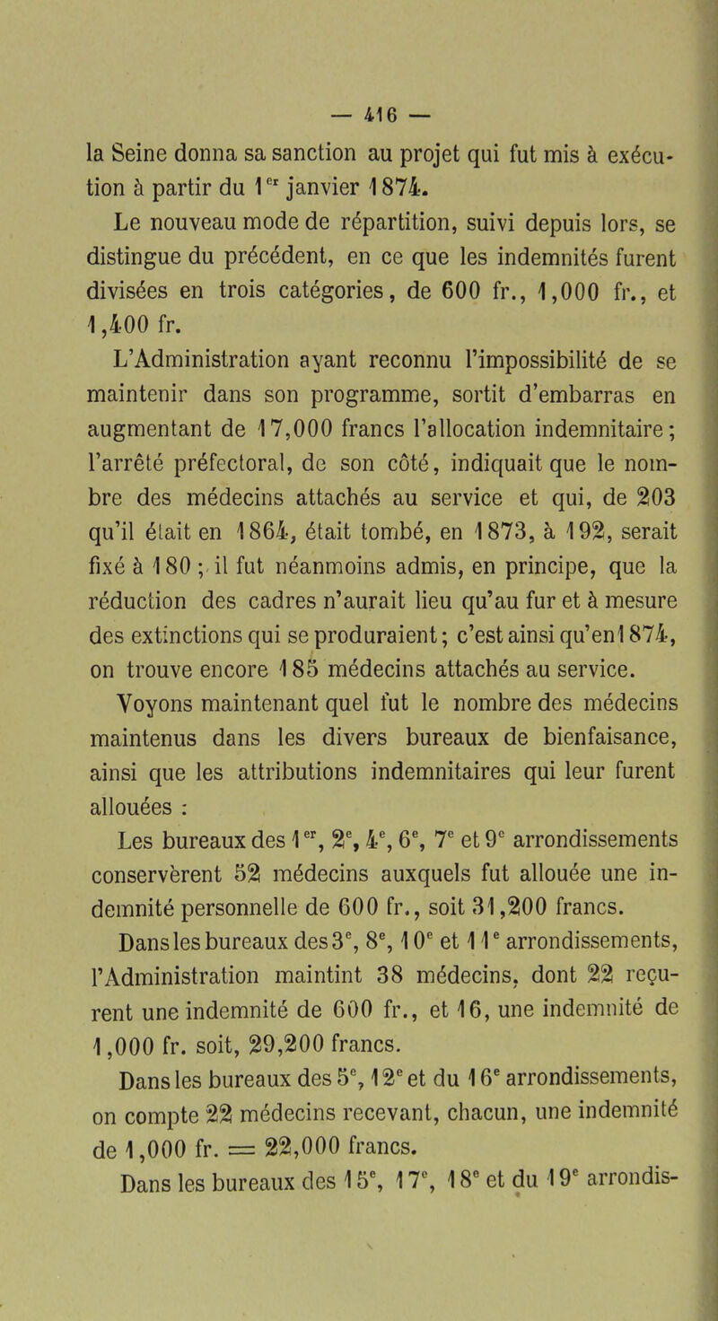 la Seine donna sa sanction au projet qui fut mis à exécu- tion à partir du 1er janvier 1874. Le nouveau mode de répartition, suivi depuis lors, se distingue du précédent, en ce que les indemnités furent divisées en trois catégories, de 600 fr., 1,000 fr., et 1,400 fr. L'Administration ayant reconnu l'impossibilité de se maintenir dans son programme, sortit d'embarras en augmentant de 17,000 francs l'allocation indemnitaire; l'arrêté préfectoral, de son côté, indiquait que le nom- bre des médecins attachés au service et qui, de 203 qu'il était en 1864, était tombé, en 1873, à 192, serait fixé à 180 ; il fut néanmoins admis, en principe, que la réduction des cadres n'aurait lieu qu'au fur et à mesure des extinctions qui se produraient ; c'est ainsi qu'enl 874, on trouve encore 185 médecins attachés au service. Voyons maintenant quel fut le nombre des médecins maintenus dans les divers bureaux de bienfaisance, ainsi que les attributions indemnitaires qui leur furent allouées : Les bureaux des 1er, 2e, 4e, 6e, 7e et 9e arrondissements conservèrent 52 médecins auxquels fut allouée une in- demnité personnelle de 600 fr., soit 31,200 francs. Dans les bureaux des 3e, 8e, 10e et 11e arrondissements, l'Administration maintint 38 médecins, dont 22 reçu- rent une indemnité de 600 fr., et 16, une indemnité de 1,000 fr. soit, 29,200 francs. Dans les bureaux des 5% 12e et du 16e arrondissements, on compte 22 médecins recevant, chacun, une indemnité de 1,000 fr. = 22,000 francs. Dans les bureaux des 15e, 17e, 18e et du 19e arrondis-