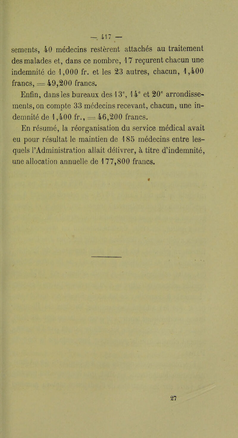 sements, 40 médecins restèrent attachés au traitement des malades et, dans ce nombre, 17 reçurent chacun une indemnité de '1,000 fr. et les 23 autres, chacun, 1,400 francs, = 49,200 francs. Enfin, dans les bureaux des 13e, 14e et 20e arrondisse- ments, on compte 33 médecins recevant, chacun, une in- demnité de 1,400 fr., = 46,200 francs. En résumé, la réorganisation du service médical avait eu pour résultat le maintien de 185 médecins entre les- quels l'Administration allait délivrer, à titre d'indemnité, une allocation annuelle de 177,800 francs. 27