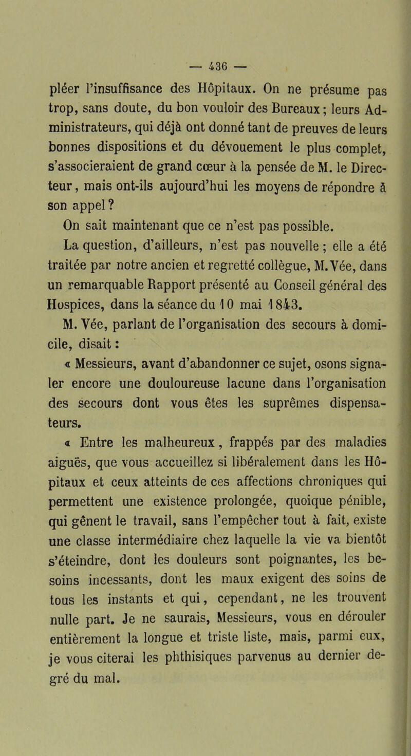 pléer l'insuffisance des Hôpitaux. On ne présume pas trop, sans doute, du bon vouloir des Bureaux ; leurs Ad- ministrateurs, qui déjà ont donné tant de preuves de leurs bonnes dispositions et du dévouement le plus complet, s'associeraient de grand cœur à la pensée de M. le Direc- teur , mais ont-ils aujourd'hui les moyens de répondre à son appel ? On sait maintenant que ce n'est pas possible. La question, d'ailleurs, n'est pas nouvelle ; elle a été traitée par notre ancien et regretté collègue, M.Vée, dans un remarquable Rapport présenté au Conseil général des Hospices, dans la séance du 10 mai 1843. M. Vée, parlant de l'organisation des secours à domi- cile, disait : « Messieurs, avant d'abandonner ce sujet, osons signa- ler encore une douloureuse lacune dans l'organisation des secours dont vous êtes les suprêmes dispensa- teurs. « Entre les malheureux, frappés par des maladies aiguës, que vous accueillez si libéralement dans les Hô- pitaux et ceux atteints de ces affections chroniques qui permettent une existence prolongée, quoique pénible, qui gênent le travail, sans l'empêcher tout à fait, existe une classe intermédiaire chez laquelle la vie va bientôt s'éteindre, dont les douleurs sont poignantes, les be- soins incessants, dont les maux exigent des soins de tous les instants et qui, cependant, ne les trouvent nulle part. Je ne saurais, Messieurs, vous en dérouler entièrement la longue et triste liste, mais, parmi eux, je vous citerai les phthisiques parvenus au dernier de- gré du mal.