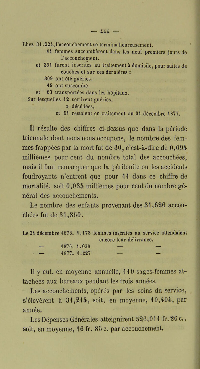 Chez 31.224,l'accouchement se termina heureusement. 41 femmes succombèrent dans les neuf premiers jours de l'accouchement, et 391 furent inscrites au traitement à domicile, pour suites de couches et sur ces dernières : 309 ont été guéries. 19 ont succombé, et 63 transportées dans les hôpitaux. Sur lesquelles 42 sortirent guéries. » décédées, et 51 restaient en traitement au 31 décembre 4 877. Il résulte des chiffres ci-dessus que dans la période triennale dont nous nous occupons, le nombre des fem- mes frappées par la mort fut de 30, c'est-à-dire de 0,094 millièmes pour cent du nombre total des accouchées, mais il faut remarquer que la péritonite ou les accidents foudroyants n'entrent que pour 11 dans ce chiffre de mortalité, soit 0,034 millièmes pour cent du nombre gé- néral des accouchements. Le nombre des enfants provenant des 31,626 accou- chées fut de 31,860. Le 34 décembre 1875. 1.173 femmes inscrites au service attendaient encore leur délivrance. — 4876. 4.038 — — — 4 877. 1.227 — - 11 y eut, en moyenne annuelle, 110 sages-femmes at- tachées aux bureaux pendant les trois années. Les accouchements, opérés par les soins du service, s'élevèrent à 31,214, soit, en moyenne, 10,404, par année. Les Dépenses Générales atteignirent 526,011 fr. 26 c., soit, en moyenne, 16 fr. 85 c. par accouchement.