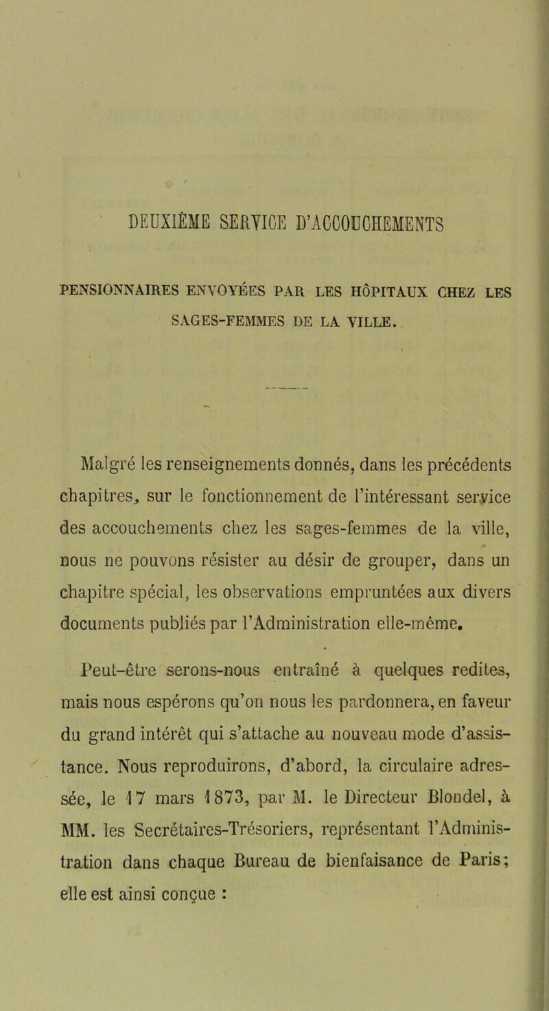 DEUXIÈME SERVICE D'ACCOUCHEMENTS PENSIONNAIRES ENVOYÉES PAR LES HÔPITAUX CHEZ LES SAGES-FEMMES DE LA VILLE. Malgré les renseignements donnés, dans les précédents chapitres., sur le fonctionnement de l'intéressant service des accouchements chez les sages-femmes de la ville, nous ne pouvons résister au désir de grouper, dans un chapitre spécial, les observations empruntées aux divers documents publiés par l'Administration elle-même. Peut-être serons-nous entraîné à quelques redites, mais nous espérons qu'on nous les pardonnera, en faveur du grand intérêt qui s'attache au nouveau mode d'assis- tance. Nous reproduirons, d'abord, la circulaire adres- sée, le 17 mars 1873, par M. le Directeur Blondel, à MM. les Secrétaires-Trésoriers, représentant l'Adminis- tration dans chaque Bureau de bienfaisance de Paris; elle est ainsi conçue :