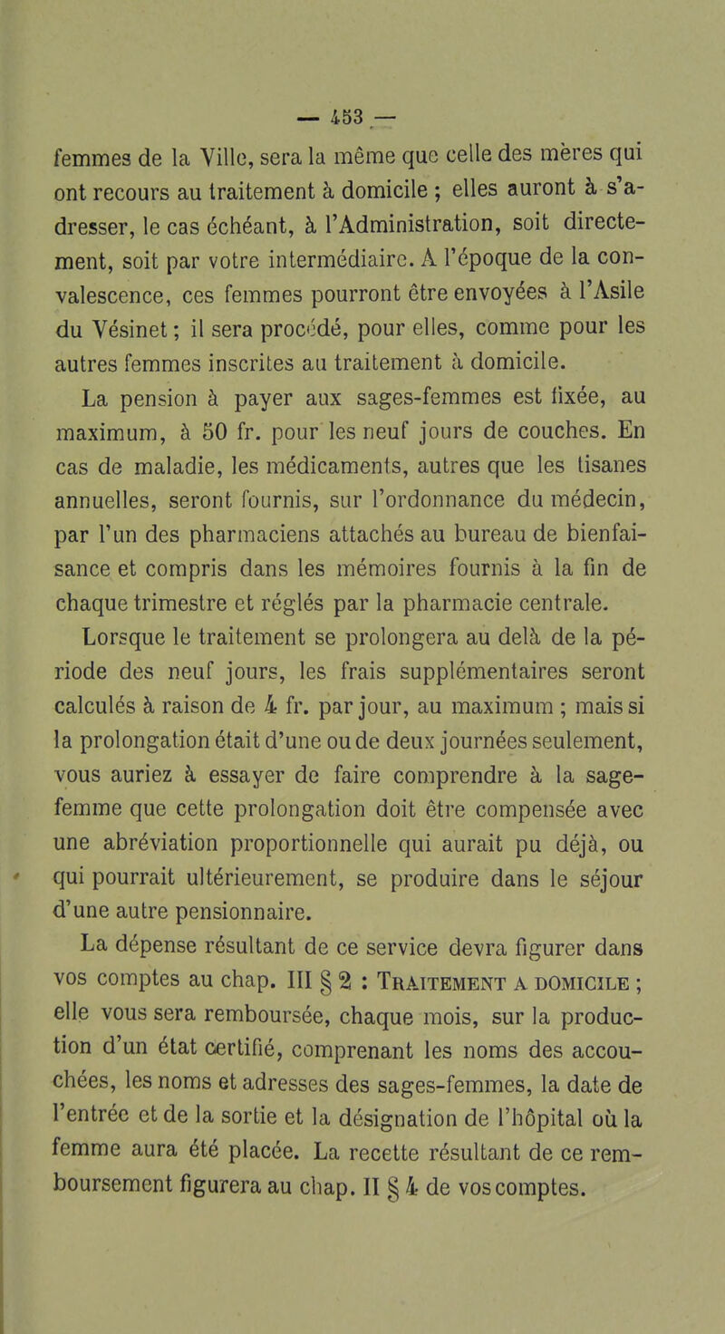 femmes de la Ville, sera la même que celle des mères qui ont recours au traitement à domicile ; elles auront à s'a- dresser, le cas échéant, à l'Administration, soit directe- ment, soit par votre intermédiaire. À l'époque de la con- valescence, ces femmes pourront être envoyées à l'Asile du Vésinet ; il sera procodé, pour elles, comme pour les autres femmes inscrites au traitement à domicile. La pension à payer aux sages-femmes est fixée, au maximum, à 50 fr. pour les neuf jours de couches. En cas de maladie, les médicaments, autres que les tisanes annuelles, seront fournis, sur l'ordonnance du médecin, par l'un des pharmaciens attachés au bureau de bienfai- sance et compris dans les mémoires fournis à la fin de chaque trimestre et réglés par la pharmacie centrale. Lorsque le traitement se prolongera au delà de la pé- riode des neuf jours, les frais supplémentaires seront calculés à raison de 4 fr. par jour, au maximum ; mais si la prolongation était d'une ou de deux journées seulement, vous auriez à essayer de faire comprendre à la sage- femme que cette prolongation doit être compensée avec une abréviation proportionnelle qui aurait pu déjà, ou qui pourrait ultérieurement, se produire dans le séjour d'une autre pensionnaire. La dépense résultant de ce service devra figurer dans vos comptes au chap. III g 2 : Traitement a domicile ; elle vous sera remboursée, chaque mois, sur la produc- tion d'un état certifié, comprenant les noms des accou- chées, les noms et adresses des sages-femmes, la date de l'entrée et de la sortie et la désignation de l'hôpital où la femme aura été placée. La recette résultant de ce rem- boursement figurera au chap. II g 4 de vos comptes.