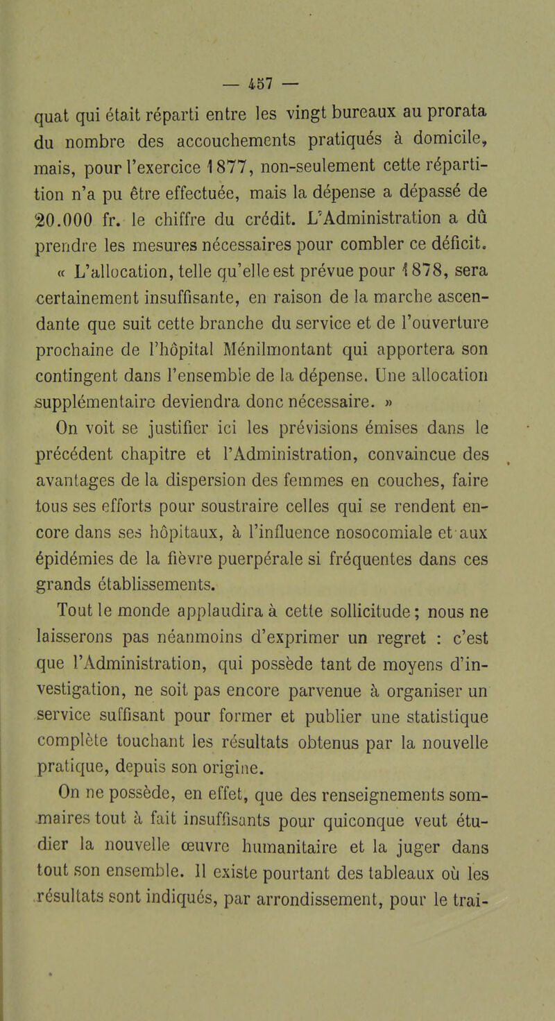 quat qui était réparti entre les vingt bureaux au prorata du nombre des accouchements pratiqués à domicile, mais, pour l'exercice 1877, non-seulement cette réparti- tion n'a pu être effectuée, mais la dépense a dépassé de 20.000 fr. le chiffre du crédit. L'Administration a dû prendre les mesures nécessaires pour combler ce déficit. « L'allocation, telle qu'elle est prévue pour 1878, sera certainement insuffisante, en raison de la marche ascen- dante que suit cette branche du service et de l'ouverture prochaine de l'hôpital Ménilmontant qui apportera son contingent dans l'ensemble de la dépense. Une allocation supplémentaire deviendra donc nécessaire. » On voit se justifier ici les prévisions émises dans le précédent chapitre et l'Administration, convaincue des avantages de la dispersion des femmes en couches, faire tous ses efforts pour soustraire celles qui se rendent en- core dans ses hôpitaux, à l'influence nosocomiale et aux épidémies de la fièvre puerpérale si fréquentes dans ces grands établissements. Tout le monde applaudira à cette sollicitude ; nous ne laisserons pas néanmoins d'exprimer un regret : c'est que l'Administration, qui possède tant de moyens d'in- vestigation, ne soit pas encore parvenue à organiser un service suffisant pour former et publier une statistique complète touchant les résultats obtenus par la nouvelle pratique, depuis son origine. On ne possède, en effet, que des renseignements som- maires tout h fait insuffisants pour quiconque veut étu- dier la nouvelle œuvre humanitaire et la juger dans tout son ensemble. 11 existe pourtant des tableaux où les résultats sont indiqués, par arrondissement, pour le trai-