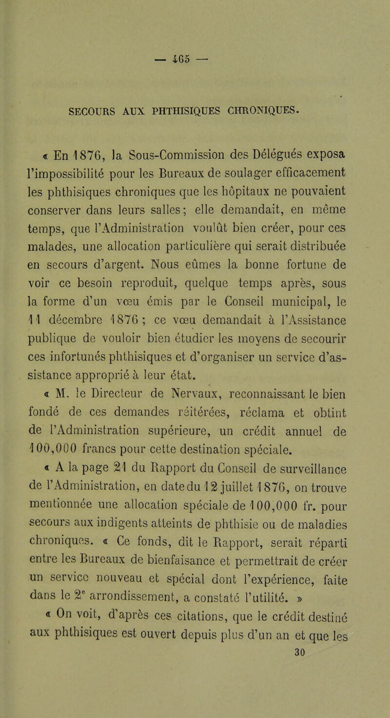 SECOURS AUX PHTHISIQUES CHRONIQUES. « En 1876, la Sous-Commission des Délégués exposa l'impossibilité pour les Bureaux de soulager efficacement les phthisiques chroniques que les hôpitaux ne pouvaient conserver dans leurs salles; elle demandait, en même temps, que l'Administration voulût bien créer, pour ces malades, une allocation particulière qui serait distribuée en secours d'argent. Nous eûmes la bonne fortune de voir ce besoin reproduit, quelque temps après, sous la forme d'un vœu émis par le Conseil municipal, le 1 '1 décembre 1876 ; ce vœu demandait à l'Assistance publique de vouloir bien étudier les moyens de secourir ces infortunés phthisiques et d'organiser un service d'as- sistance approprié à leur état. « M. le Directeur de Nervaux, reconnaissant le bien fondé de ces demandes réitérées, réclama et obtint de l'Administration supérieure, un crédit annuel de 4 00,000 francs pour cette destination spéciale. « A la page %\ du Rapport du Conseil de surveillance de l'Administration, en datedu 12 juillet 1876, on trouve mentionnée une allocation spéciale de 100,000 fr. pour secours aux indigents atteints de phthisie ou de maladies chroniques. « Ce fonds, dit le Rapport, serait réparti entre les Bureaux de bienfaisance et permettrait de créer un service nouveau et spécial dont l'expérience, faite dans le 2e arrondissement, a constaté l'utilité. » « On voit, d'après ces citations, que le crédit destiné aux phthisiques est ouvert depuis plus d'un an et que les 30