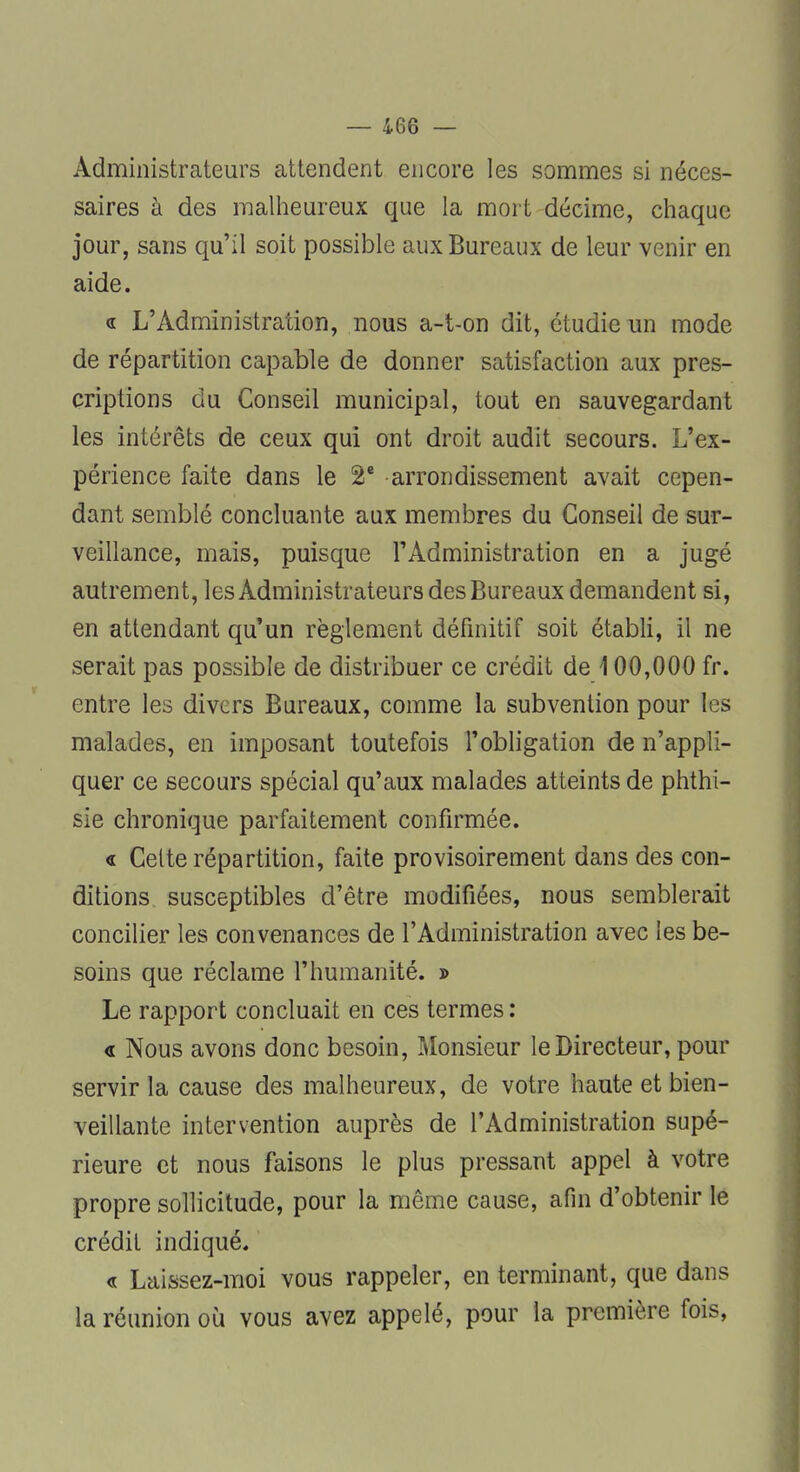 Administrateurs attendent encore les sommes si néces- saires à des malheureux que la mort décime, chaque jour, sans qu'il soit possible aux Bureaux de leur venir en aide. « L'Administration, nous a-t-on dit, étudie un mode de répartition capable de donner satisfaction aux pres- criptions du Conseil municipal, tout en sauvegardant les intérêts de ceux qui ont droit audit secours. L'ex- périence faite dans le 2e arrondissement avait cepen- dant semblé concluante aux membres du Conseil de sur- veillance, mais, puisque l'Administration en a jugé autrement, les Administrateurs des Bureaux demandent si, en attendant qu'un règlement définitif soit établi, il ne serait pas possible de distribuer ce crédit de \ 00,000 fr. entre les divers Bureaux, comme la subvention pour les malades, en imposant toutefois l'obligation de n'appli- quer ce secours spécial qu'aux malades atteints de phthi- sie chronique parfaitement confirmée. « Celte répartition, faite provisoirement dans des con- ditions susceptibles d'être modifiées, nous semblerait concilier les convenances de l'Administration avec les be- soins que réclame l'humanité. » Le rapport concluait en ces termes : <l Nous avons donc besoin, Monsieur le Directeur, pour servir la cause des malheureux, de votre haute et bien- veillante intervention auprès de l'Administration supé- rieure et nous faisons le plus pressant appel à votre propre sollicitude, pour la même cause, afin d'obtenir le crédit indiqué. « Laissez-moi vous rappeler, en terminant, que dans la réunion où vous avez appelé, pour la première fois,