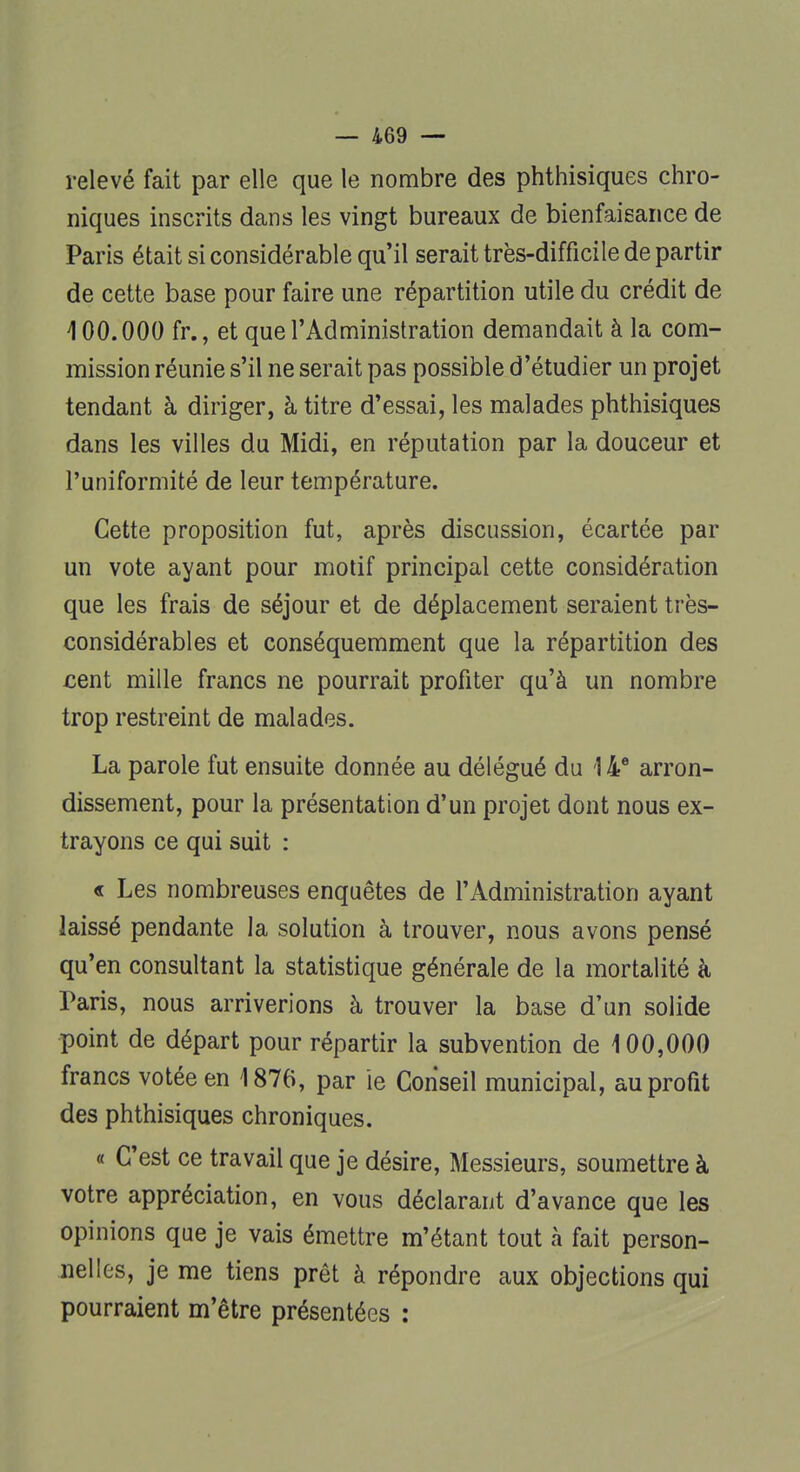 relevé fait par elle que le nombre des phthisiques chro- niques inscrits dans les vingt bureaux de bienfaisance de Paris était si considérable qu'il serait très-difficile de partir de cette base pour faire une répartition utile du crédit de 400.000 fr., et que l'Administration demandait à la com- mission réunie s'il ne serait pas possible d'étudier un projet tendant à diriger, à titre d'essai, les malades phthisiques dans les villes du Midi, en réputation par la douceur et l'uniformité de leur température. Cette proposition fut, après discussion, écartée par un vote ayant pour motif principal cette considération que les frais de séjour et de déplacement seraient très- considérables et conséquemment que la répartition des cent mille francs ne pourrait profiter qu'à un nombre trop restreint de malades. La parole fut ensuite donnée au délégué du 14e arron- dissement, pour la présentation d'un projet dont nous ex- trayons ce qui suit : « Les nombreuses enquêtes de l'Administration ayant laissé pendante la solution à trouver, nous avons pensé qu'en consultant la statistique générale de la mortalité à Paris, nous arriverions à trouver la base d'un solide point de départ pour répartir la subvention de 100,000 francs votée en 4 876, par ie Conseil municipal, au profit des phthisiques chroniques. « C'est ce travail que je désire, Messieurs, soumettre à votre appréciation, en vous déclarant d'avance que les opinions que je vais émettre m'étant tout à fait person- nelles, je me tiens prêt à répondre aux objections qui pourraient m'être présentées :