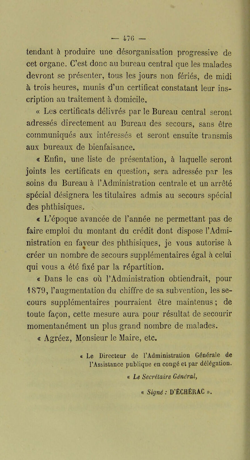 — 470 — tendant à produire une désorganisation progressive de cet organe. C'est donc au bureau central que les malades devront se présenter, tous les jours non fériés, de midi à trois heures, munis d'un certificat constatant leur ins- cription au traitement à domicile. « Les certificats délivrés par le Bureau central seront adressés directement au Bureau des secours, sans être communiqués aux intéressés et seront ensuite transmis aux bureaux de bienfaisance. « Enfin, une liste de présentation, à laquelle seront joints les certificats en question, sera adressée par les soins du Bureau à l'Administration centrale et un arrêté spécial désignera les titulaires admis au secours spécial des phthisiques. . « L'époque avancée de l'année ne permettant pas de faire emploi du montant du crédit dont dispose l'Admi- nistration en faveur des phthisiques, je vous autorise à créer un nombre de secours supplémentaires égal à celui qui vous a été fixé par la répartition. « Dans le cas où l'Administration obtiendrait, pour 1879, l'augmentation du chiffre de sa subvention, les se- cours supplémentaires pourraient être maintenus ; de toute façon, cette mesure aura pour résultat de secourir momentanément un plus grand nombre de malades. « Agréez, Monsieur le Maire, etc. « Le Directeur de l'Administration Générale de l'Assistance publique en congé et par délégation. « Le Secrétaire Général, « Signé: D'ÉCHÉRAC ».