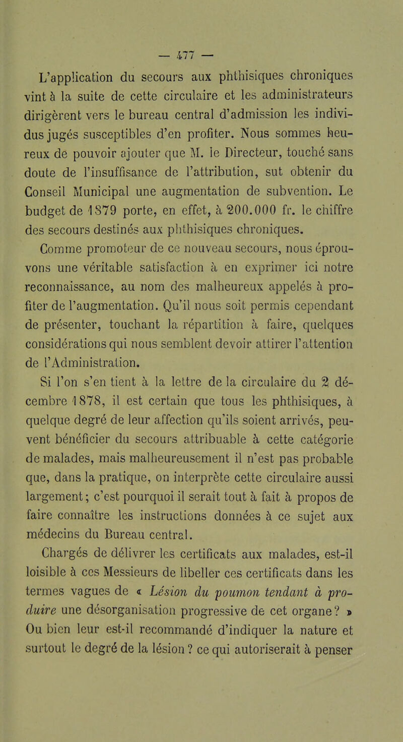 L'application du secours aux phthisiques chroniques vint à la suite de cette circulaire et les administrateurs dirigèrent vers le bureau central d'admission les indivi- dus jugés susceptibles d'en profiter. Nous sommes heu- reux de pouvoir ajouter que M. le Directeur, touché sans doute de l'insuffisance de l'attribution, sut obtenir du Conseil Municipal une augmentation de subvention. Le budget de 1879 porte, en effet, à 200.000 fr. le chiffre des secours destinés aux phthisiques chroniques. Comme promoteur de ce nouveau secours, nous éprou- vons une véritable satisfaction à en exprimer ici notre reconnaissance, au nom des malheureux appelés à pro- fiter de l'augmentation. Qu'il nous soit permis cependant de présenter, touchant la répartition à faire, quelques considérations qui nous semblent devoir attirer l'attention de l'Administration. Si l'on s'en tient à la lettre de la circulaire du % dé- cembre 1878, il est certain que tous les phthisiques, à quelque degré de leur affection qu'ils soient arrivés, peu- vent bénéficier du secours attribuable à cette catégorie de malades, mais malheureusement il n'est pas probable que, dans la pratique, on interprète cette circulaire aussi largement ; c'est pourquoi il serait tout à fait à propos de faire connaître les instructions données à ce sujet aux médecins du Bureau central. Chargés de délivrer les certificats aux malades, est-il loisible à ces Messieurs de libeller ces certificats dans les termes vagues de « Lésion du poumon tendant à pro- duire une désorganisation progressive de cet organe? » Ou bien leur est-il recommandé d'indiquer la nature et surtout le degré de la lésion ? ce qui autoriserait à penser