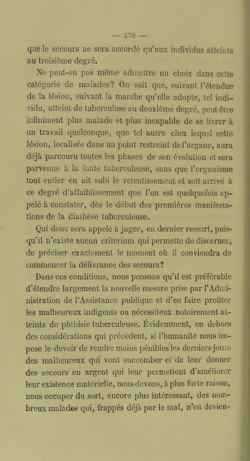 que 1g secours ne sera accordé qu'aux individus atteints au troisième degré. Ne peut-on pas même admettre un choix dans cette catégorie de malades? On sait que, suivant l'étendue de la lésion, suivant la marche quelle adopte, tel indi- vidu, atteint de tuberculose au deuxième degré, peut être infiniment plus malade et plus incapable de se livrer à. un travail quelconque, que tel autre chez lequel cette lésion, localisée dans un point restreint de l'organe, aura déjà parcouru toutes les phases de son évolution et sera parvenue à la fonte tuberculeuse, sans que l'organisme tout entier en ait subi le retentissement et soit arrivé à ce degré d'affaiblissement que l'on est quelquefois ap- pelé à constater, dès le début des premières manifesta- tions de la diathèse tuberculeuse. Qui donc sera appelé à juger, en dernier ressort, puis- qu'il n'existe aucun critérium qui permette de discerner, de préciser exactement le moment où il conviendra de commencer la délivrance des secours? Dans ces conditions, nous pensons qu'il est préférable d'étendre largement la nouvelle mesure prise par l'Admi- nistration de l'Assistance publique et d'en faire profiter les malheureux indigents ou nécessiteux notoirement at- teints de phlhisie tuberculeuse. Évidemment, en dehors des considérations qui précèdent, si l'humanité nous im- pose le devoir de rendre moins pénibles les derniers jours des malheureux qui vont succomber et de leur donner des secours en argent qui leur permettent d'améliorer leur existence matérielle, nous devons, à plus forte raison, nous occuper du sort, encore plus intéressant, des nom- breux malades qui, frappés déjà par le mal, n'en devien-