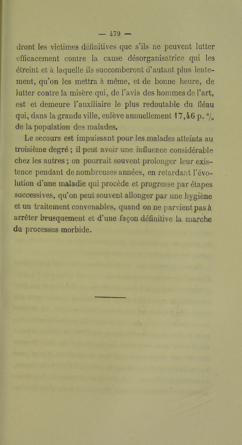 dront les victimes définitives que s'ils ne peuvent lutter efficacement contre la cause désorganisatrice qui les étreint et à laquelle ils succomberont d'autant plus lente- ment, qu'on les mettra à même, et de bonne heure, de lutter contre la misère qui, de l'avis des hommes de l'art, est et demeure l'auxiliaire le plus redoutable du fléau qui, dans la grande ville, enlève annuellement 17,46 p. °/0 de la population des malades. Le secours est impuissant pour les malades atteints au troisième degré ; il peut avoir une influence considérable chez les autres ; on pourrait souvent prolonger leur exis- tence pendant de nombreuses années, en retardant l'évo- lution d'une maladie qui procède et progresse par étapes successives, qu'on peut souvent allonger par une hygiène et un traitement convenables, quand on ne parvient pas à arrêter brusquement et d'une façon définitive la marche du processus morbide.