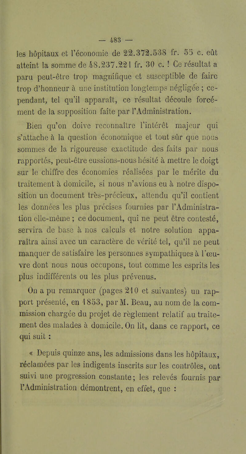 les hôpitaux et l'économie de 22.372.538 fr. 55 c. eût atteint la somme de 48.237.221 fr. 30 c. ! Ce résultat a paru peut-être trop magnifique et susceptible de faire trop d'honneur à une institution longtemps négligée ; ce- pendant, tel qu'il apparaît, ce résultat découle forcé- ment de la supposition faite par l'Administration. Bien qu'on doive reconnaître l'intérêt majeur qui s'attache à la question économique et tout sûr que noua sommes de la rigoureuse exactitude des faits par nous rapportés, peut-être eussions-nous hésité à mettre le doigt sur le chiffre des économies réalisées par le mérite du traitement à domicile, si nous n'avions eu à notre dispo- sition un document très-précieux, attendu qu'il contient les données les plus précises fournies par l'Administra- tion elle-même ; ce document, qui ne peut être contesté, servira de base à nos calculs et notre solution appa- raîtra ainsi avec un caractère de vérité tel, qu'il ne peut manquer de satisfaire les personnes sympathiques à l'œu- vre dont nous nous occupons, tout comme les esprits les plus indifférents ou les plus prévenus. On a pu remarquer (pages 210 et suivantes) un rap- port présenté, en 1853, par M. Beau, au nom de la com- mission chargée du projet de règlement relatif au traite- ment des malades à domicile. On lit, dans ce rapport, ce qui suit : « Depuis quinze ans, les admissions dans les hôpitaux, réclamées par les indigents inscrits sur les contrôles, ont suivi une progression constante ; les relevés fournis par l'Administration démontrent, en effet, que :