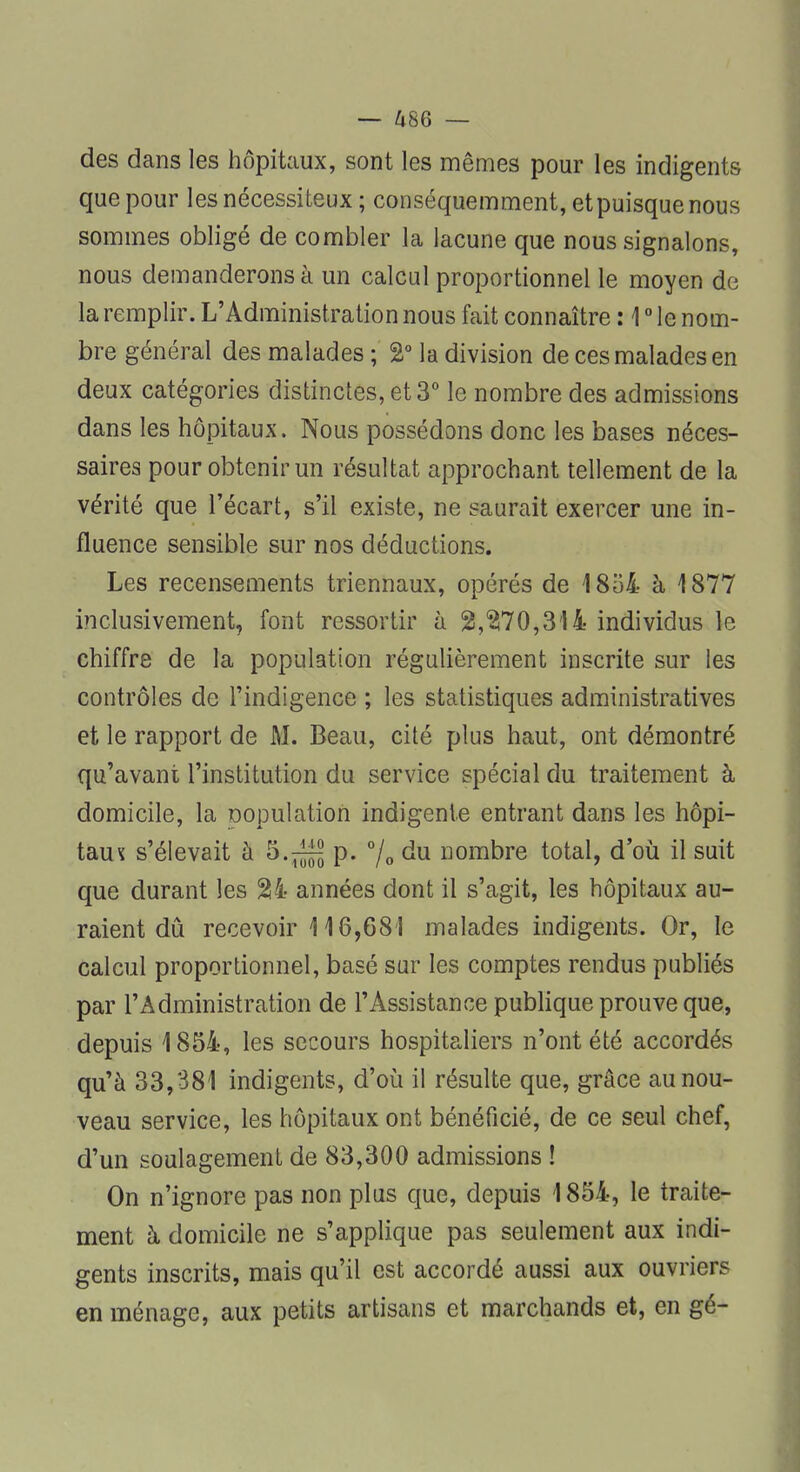 des dans les hôpitaux, sont les mêmes pour les indigents que pour les nécessiteux ; conséquemment, etpuisque nous sommes obligé de combler la lacune que nous signalons, nous demanderons à un calcul proportionnel le moyen de la remplir. L'Administration nous fait connaître : 10 le nom- bre général des malades ; %° la division de ces malades en deux catégories distinctes, et 3° le nombre des admissions dans les hôpitaux. Nous possédons donc les bases néces- saires pour obtenir un résultat approchant tellement de la vérité que l'écart, s'il existe, ne saurait exercer une in- fluence sensible sur nos déductions. Les recensements triennaux, opérés de 1854 à 1877 inclusivement, font ressortir à 2,$70,314 individus le chiffre de la population régulièrement inscrite sur les contrôles de l'indigence ; les statistiques administratives et le rapport de M. Beau, cité plus haut, ont démontré qu'avant l'institution du service spécial du traitement à domicile, la Dopulation indigente entrant dans les hôpi- taux s'élevait à 5.^ p. °/0 du nombre total, d'où il suit que durant les $4 années dont il s'agit, les hôpitaux au- raient dû recevoir 116,681 malades indigents. Or, le calcul proportionnel, basé sur les comptes rendus publiés par l'Administration de l'Assistance publique prouve que, depuis 1854, les secours hospitaliers n'ont été accordés qu'à 33,381 indigents, d'où il résulte que, grâce au nou- veau service, les hôpitaux ont bénéficié, de ce seul chef, d'un soulagement de 83,300 admissions ! On n'ignore pas non plus que, depuis 1854, le traite- ment à domicile ne s'applique pas seulement aux indi- gents inscrits, mais qu'il est accordé aussi aux ouvriers en ménage, aux petits artisans et marchands et, en gé-