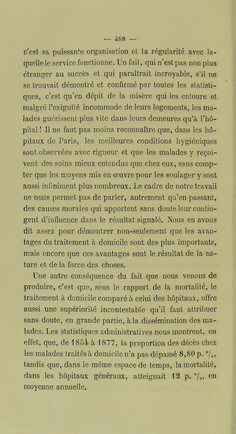 c'est sa puissante organisation et la régularité avec la- quelle le service fonctionne. Un fait, qui n'est pas non plus étranger au succès et qui paraîtrait incroyable, s'il ne se trouvait démontré et confirmé par toutes les statisti- ques, c'est qu'en dépit de la misère qui les entoure et malgré l'exiguïté incommode de leurs logements, les ma- lades guérissent plus vite dans leurs demeures qu'à l'hô- pital ! Il ne faut pas moins reconnaître que, dans les hô- pitaux de Paris, les meilleures conditions hygiéniques sont observées avec rigueur et que les malades y reçoi- vent des soins mieux entendus que chez eux, sans comp- ter que les moyens mis en œuvre pour les soulager y sont aussi infiniment plus nombreux. Le cadre de notre travail ne nous permet pas de parler, autrement qu'en passant, des causes morales qui apportent sans doute leur contin- gent d'influence dans le résultat signalé. Nous en avons dit assez pour démontrer non-seulement que les avan- tages du traitement à domicile sont des plus importants, mais encore que ces avantages sont le résultat de la na- ture et de la force des choses. Une autre conséquence du fait que nous venons de produire, c'est que, sous le rapport de la mortalité, le traitement à domicile comparé à celui des hôpitaux, offre aussi une supériorité incontestable qu'il faut attribuer sans doute, en grande partie, à la dissémination des ma- lades. Les statistiques administratives nous montrent, en effet, que, de 1854 à 1877, la proportion des décès chez les malades traités â domicile n'a pas dépassé 8,80 p. °/.» tandis que, dans le même espace de temps, la mortalité, dans les hôpitaux généraux, atteignait 12 p. °/o> en moyenne annuelle.