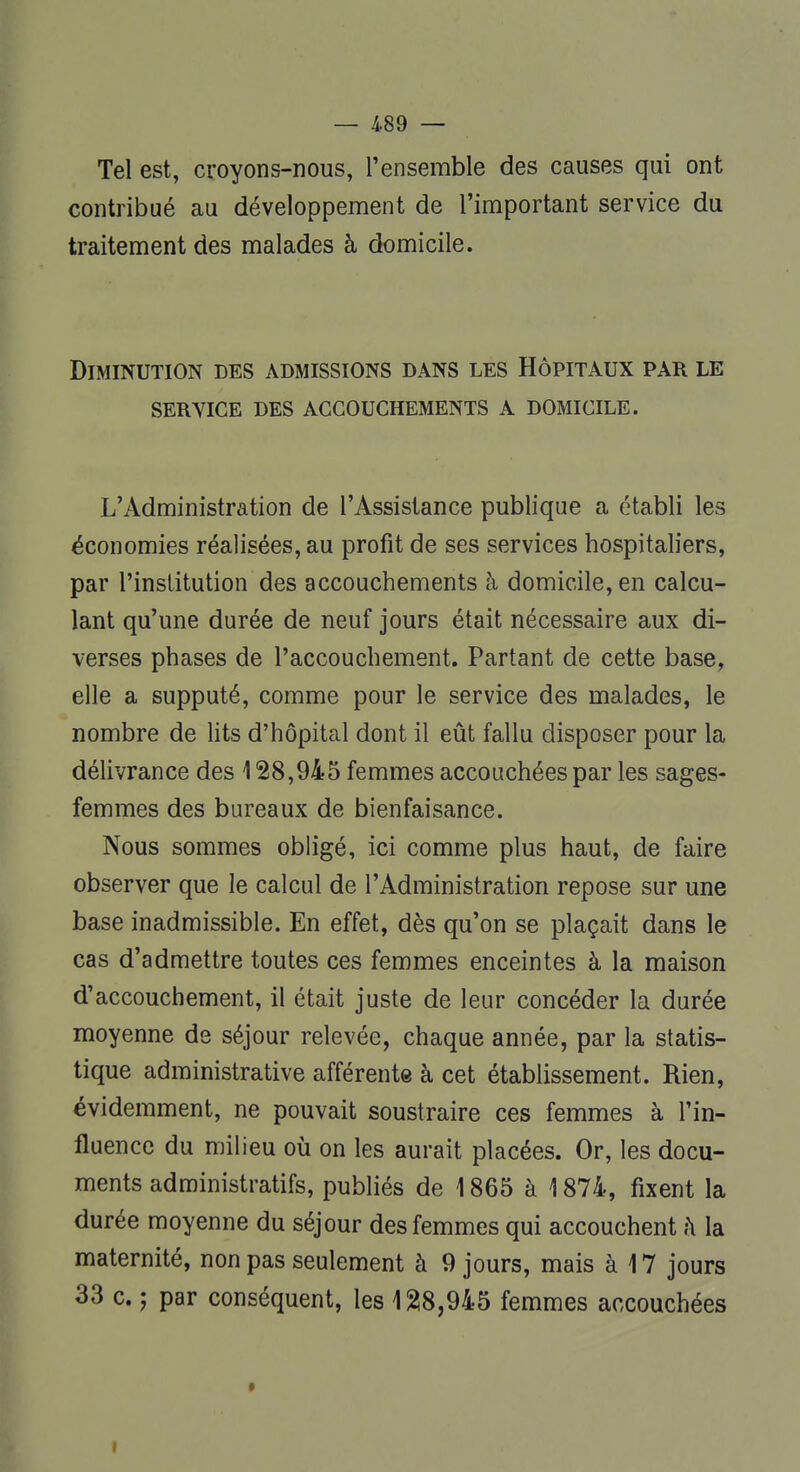 Tel est, croyons-nous, l'ensemble des causes qui ont contribué au développement de l'important service du traitement des malades à domicile. Diminution des admissions dans les Hôpitaux par le service des accouchements a domicile. L'Administration de l'Assistance publique a établi les économies réalisées, au profit de ses services hospitaliers, par l'institution des accouchements à domicile, en calcu- lant qu'une durée de neuf jours était nécessaire aux di- verses phases de l'accouchement. Partant de cette base, elle a supputé, comme pour le service des malades, le nombre de lits d'hôpital dont il eût fallu disposer pour la délivrance des 128,945 femmes accouchées par les sages- femmes des bureaux de bienfaisance. Nous sommes obligé, ici comme plus haut, de faire observer que le calcul de l'Administration repose sur une base inadmissible. En effet, dès qu'on se plaçait dans le cas d'admettre toutes ces femmes enceintes à la maison d'accouchement, il était juste de leur concéder la durée moyenne de séjour relevée, chaque année, par la statis- tique administrative afférente à cet établissement. Rien, évidemment, ne pouvait soustraire ces femmes à l'in- fluence du milieu où on les aurait placées. Or, les docu- ments administratifs, publiés de 1865 à 1874, fixent la durée moyenne du séjour des femmes qui accouchent à la maternité, non pas seulement à 9 jours, mais à 17 jours 33 c. î par conséquent, les 128,945 femmes accouchées »