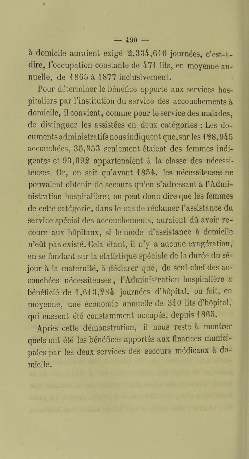 à domicile auraient exigé 55,334,6 î 6 journées, c'est-à- dire, l'occupation constante de 471 lits, en moyenne an- nuelle, de 1865 à 1877 inclusivement. Pour déterminer le bénéfice apporté aux services hos- pitaliers par l'institution du service des accouchements à domicile, il convient, comme pour le service des malades, de distinguer les assistées en deux catégories : Les do- cuments administratifs nous indiquent que,sur les 128,94-5 accouchées, 35,853 seulement étaient des femmes indi- gentes et 93,092 appartenaient à la classe des nécessi- teuses. Or, on sait qu'avant 1854, les nécessiteuses ne pouvaient obtenir de secours qu'en s'adressant à l'Admi- nistration hospitalière; on peut donc dire que les femmes de cette catégorie, dans le cas de réclamer l'assistance du service spécial des accouchements, auraient dû avoir re- cours aux hôpitaux, si le mode d'assistance à domicile n'eût pas existé. Cela étant, il n'y a aucune exagération, en se fondant sur la statistique spéciale de la durée du sé- jour à la maternité, à déclarer que, du seul chef des ac- couchées nécessiteuses, l'Administration hospitalière a bénéficié de 1,613,284 journées d'hôpital, ou fait, en moyenne, une économie annuelle de 340 lits d'hôpital, qui eussent été constamment occupés, depuis 1865. Après cette démonstration, il nous reste à montrer quels ont été les bénéfices apportés aux finances munici- pales par les deux services des secours médicaux à do- micile.