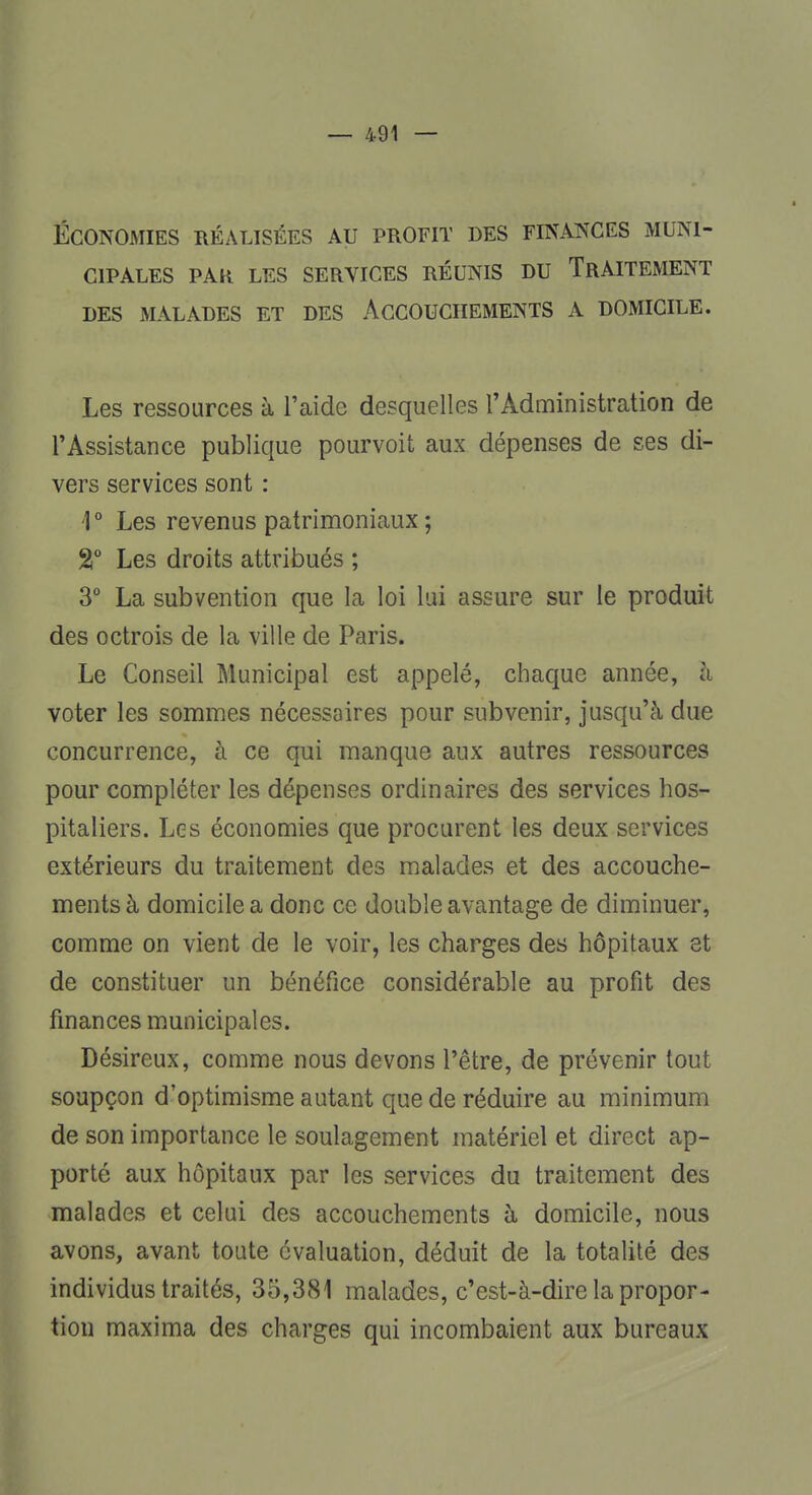 ÉCONOMIES RÉALISÉES AU PROFIT DES FINANCES MUNI- CIPALES PAR LES SERVICES RÉUNIS DU TRAITEMENT DES MALADES ET DES ACCOUCHEMENTS A DOMICILE. Les ressources à l'aide desquelles l'Administration de l'Assistance publique pourvoit aux dépenses de ses di- vers services sont : '1° Les revenus patrimoniaux ; %° Les droits attribués ; 3° La subvention que la loi lui assure sur le produit des octrois de la ville de Paris. Le Conseil Municipal est appelé, chaque année, à voter les sommes nécessaires pour subvenir, jusqu'à due concurrence, à ce qui manque aux autres ressources pour compléter les dépenses ordinaires des services hos- pitaliers. Les économies que procurent les deux services extérieurs du traitement des malades et des accouche- ments à domicile a donc ce double avantage de diminuer, comme on vient de le voir, les charges des hôpitaux et de constituer un bénéfice considérable au profit des finances municipales. Désireux, comme nous devons l'être, de prévenir tout soupçon d'optimisme autant que de réduire au minimum de son importance le soulagement matériel et direct ap- porté aux hôpitaux par les services du traitement des malades et celui des accouchements à domicile, nous avons, avant toute évaluation, déduit de la totalité des individus traités, 35,381 malades, c'est-à-dire la propor- tion maxima des charges qui incombaient aux bureaux