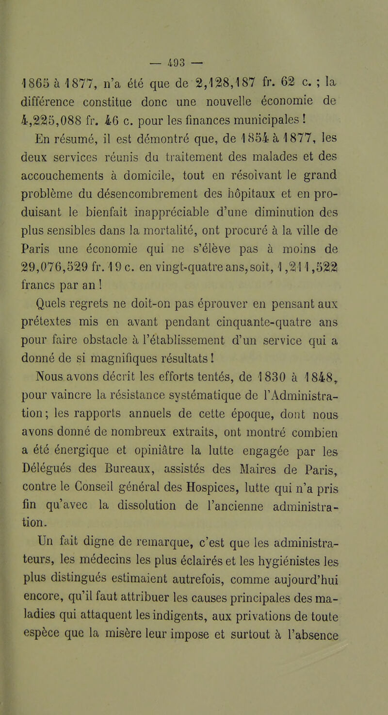 1865 à 1877, n'a été que de 2,128,187 fr. 62 c. ; la différence constitue donc une nouvelle économie de 4,225,088 fr. 46 c. pour les finances municipales ! En résumé, il est démontré que, de 1854 à 1877, les deux services réunis du traitement des malades et des accouchements à domicile, tout en résolvant le grand problème du désencombrement des hôpitaux et en pro- duisant le bienfait inappréciable d'une diminution des plus sensibles dans la mortalité, ont procuré à la ville de Paris une économie qui ne s'élève pas à moins de 29,076,529 fr. 19 c. en vingt-quatre ans, soit, 1,211,522 francs par an l Quels regrets ne doit-on pas éprouver en pensant aux prétextes mis en avant pendant cinquante-quatre ans pour faire obstacle à l'établissement d'un service qui a donné de si magnifiques résultats ! Nous avons décrit les efforts tentés, de 1830 à 1848y pour vaincre la résistance systématique de l'Administra- tion; les rapports annuels de cette époque, dont nous avons donné de nombreux extraits, ont montré combien a été énergique et opiniâtre la lutte engagée par les Délégués des Bureaux, assistés des Maires de Paris, contre le Conseil général des Hospices, lutte qui n'a pris fin qu'avec la dissolution de l'ancienne administra- tion. Un fait digne de remarque, c'est que les administra- teurs, les médecins les plus éclairés et les hygiénistes les plus distingués estimaient autrefois, comme aujourd'hui encore, qu'il faut attribuer les causes principales des ma- ladies qui attaquent les indigents, aux privations de toute espèce que la misère leur impose et surtout à l'absence