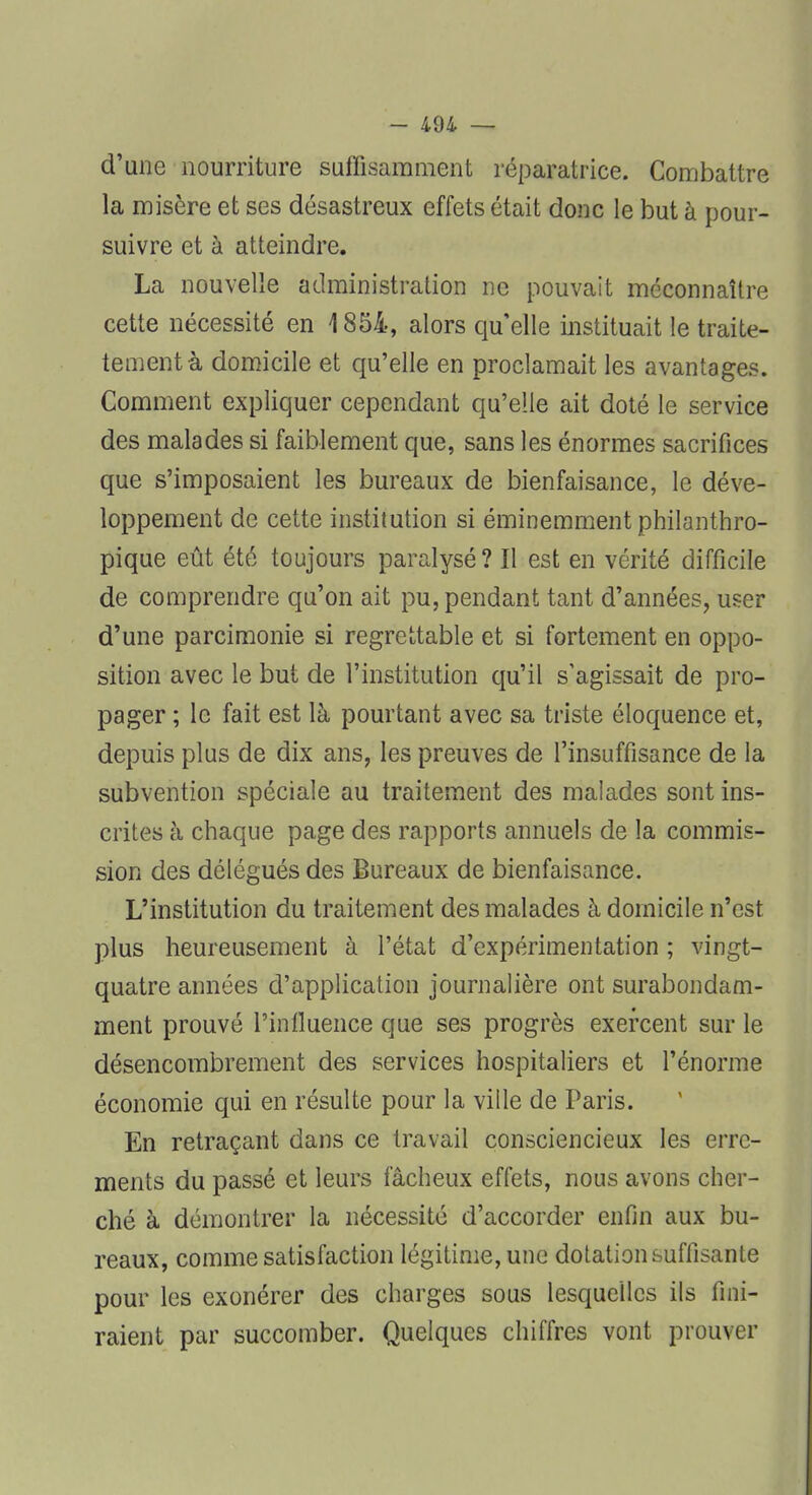 d'une nourriture suffisamment réparatrice. Combattre la misère et ses désastreux effets était donc le but à pour- suivre et à atteindre. La nouvelle administration ne pouvait méconnaître cette nécessité en 1854, alors quelle instituait le traite- tementà domicile et qu'elle en proclamait les avantages. Comment expliquer cependant qu'elle ait doté le service des malades si faiblement que, sans les énormes sacrifices que s'imposaient les bureaux de bienfaisance, le déve- loppement de cette institution si éminemment philanthro- pique eût été toujours paralysé? Il est en vérité difficile de comprendre qu'on ait pu, pendant tant d'années, user d'une parcimonie si regrettable et si fortement en oppo- sition avec le but de l'institution qu'il s'agissait de pro- pager ; le fait est là pourtant avec sa triste éloquence et, depuis plus de dix ans, les preuves de l'insuffisance de la subvention spéciale au traitement des malades sont ins- crites à chaque page des rapports annuels de la commis- sion des délégués des Bureaux de bienfaisance. L'institution du traitement des malades à domicile n'est plus heureusement à l'état d'expérimentation ; vingt- quatre années d'application journalière ont surabondam- ment prouvé l'influence que ses progrès exercent sur le désencombrement des services hospitaliers et l'énorme économie qui en résulte pour la ville de Paris. En retraçant dans ce travail consciencieux les erre- ments du passé et leurs fâcheux effets, nous avons cher- ché à démontrer la nécessité d'accorder enfin aux bu- reaux, comme satisfaction légitime, une dotation suffisante pour les exonérer des charges sous lesquelles ils fini- raient par succomber. Quelques chiffres vont prouver