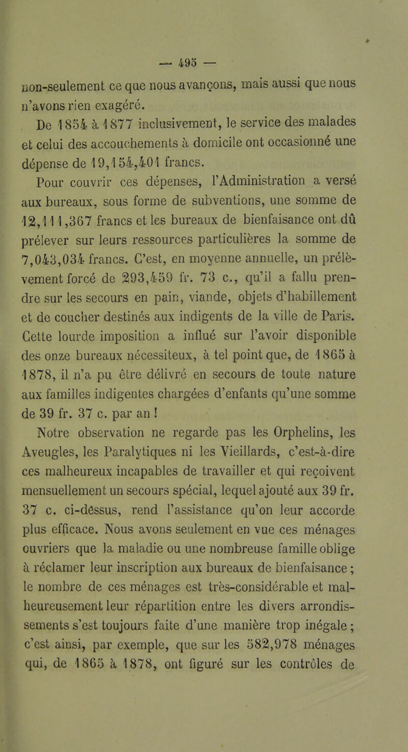 non-seulement ce que nous avançons, mais aussi que nous n'avons rien exagéré. De 1854 à 1877 inclusivement, le service des malades et celui des accouchements à domicile ont occasionné une dépense de 19,154,401 francs. Pour couvrir ces dépenses, l'Administration a versé aux bureaux, sous forme de subventions, une somme de 12,111,367 francs et les bureaux de bienfaisance ont dû prélever sur leurs ressources particulières la somme de 7,043,034 francs. C'est, en moyenne annuelle, un prélè- vement forcé de 293,459 fr. 73 c, qu'il a fallu pren- dre sur les secours en pain, viande, objets d'habillement et de coucher destinés aux indigents de la ville de Paris. Cette lourde imposition a influé sur l'avoir disponible des onze bureaux nécessiteux, à tel point que, de 1865 à 1878, il n'a pu être délivré en secours de toute nature aux familles indigentes chargées d'enfants qu'une somme de 39 fr. 37 c. par an ! Notre observation ne regarde pas les Orphelins, les Aveugles, les Paralytiques ni les Vieillards, c'est-à-dire ces malheureux incapables de travailler et qui reçoivent mensuellement un secours spécial, lequel ajouté aux 39 fr. 37 c. ci-dessus, rend l'assistance qu'on leur accorde plus efficace. Nous avons seulement en vue ces ménages ouvriers que la maladie ou une nombreuse famille oblige à réclamer leur inscription aux bureaux de bienfaisance ; le nombre de ces ménages est très-considérable et mal- heureusement leur répartition entre les divers arrondis- sements s'est toujours faite d'une manière trop inégale ; c'est ainsi, par exemple, que sur les 582,978 ménages qui, de 1865 à, 1878, ont figuré sur les contrôles de