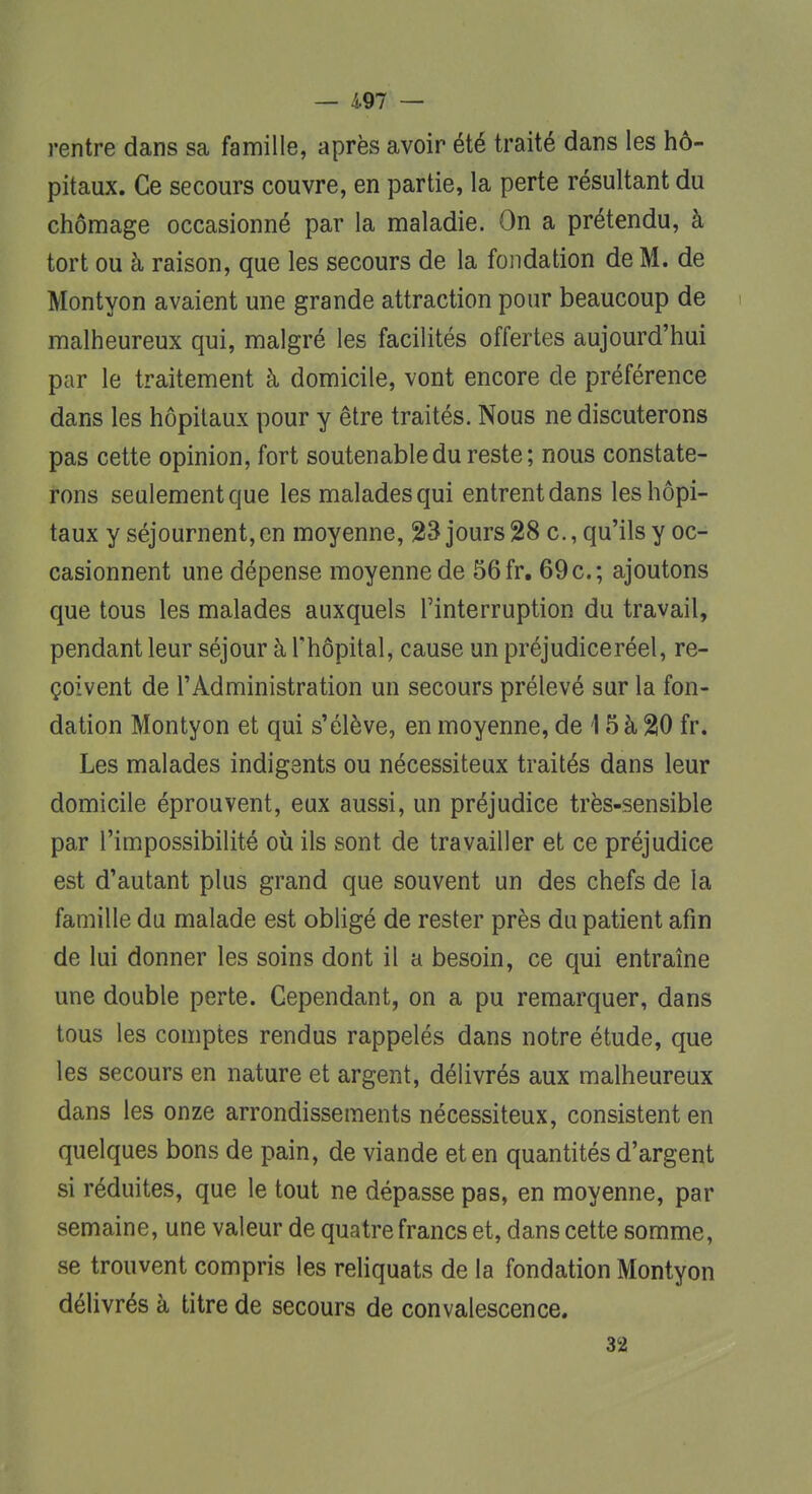 rentre dans sa famille, après avoir été traité dans les hô- pitaux. Ce secours couvre, en partie, la perte résultant du chômage occasionné par la maladie. On a prétendu, à tort ou à raison, que les secours de la fondation de M. de Montyon avaient une grande attraction pour beaucoup de malheureux qui, malgré les facilités offertes aujourd'hui par le traitement à domicile, vont encore de préférence dans les hôpitaux pour y être traités. Nous ne discuterons pas cette opinion, fort soutenabledu reste; nous constate- rons seulement que les malades qui entrent dans les hôpi- taux y séjournent, en moyenne, 23 jours 28 c., qu'ils y oc- casionnent une dépense moyenne de 56 fr. 69 c; ajoutons que tous les malades auxquels l'interruption du travail, pendant leur séjour à l'hôpital, cause un préjudice réel, re- çoivent de l'Administration un secours prélevé sur la fon- dation Montyon et qui s'élève, en moyenne, de 15 à 20 fr. Les malades indigents ou nécessiteux traités dans leur domicile éprouvent, eux aussi, un préjudice très-sensible par l'impossibilité où ils sont de travailler et ce préjudice est d'autant plus grand que souvent un des chefs de la famille du malade est obligé de rester près du patient afin de lui donner les soins dont il a besoin, ce qui entraîne une double perte. Cependant, on a pu remarquer, dans tous les comptes rendus rappelés dans notre étude, que les secours en nature et argent, délivrés aux malheureux dans les onze arrondissements nécessiteux, consistent en quelques bons de pain, de viande et en quantités d'argent si réduites, que le tout ne dépasse pas, en moyenne, par semaine, une valeur de quatre francs et, dans cette somme, se trouvent compris les reliquats de la fondation Montyon délivrés à titre de secours de convalescence. 32