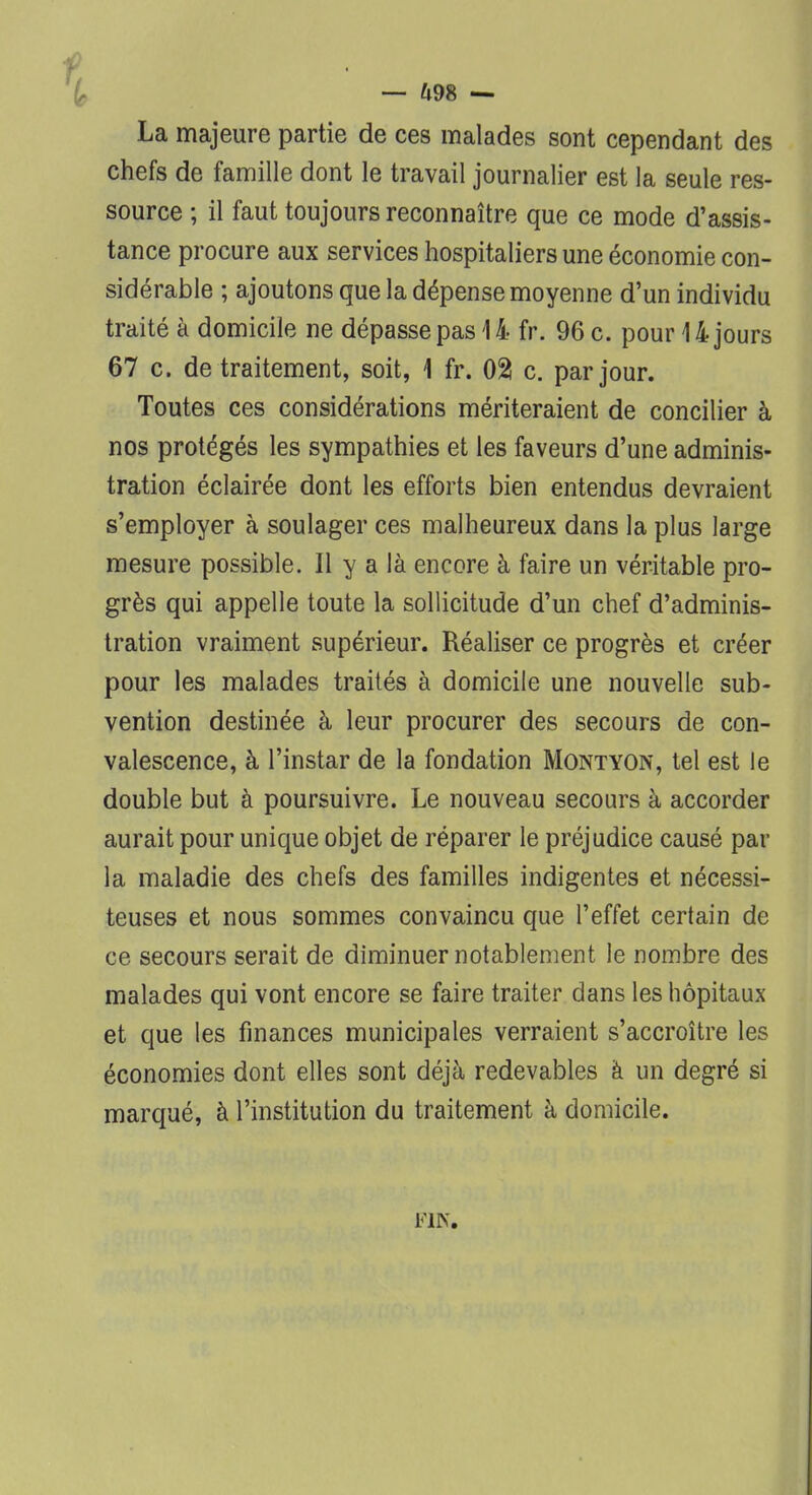 — U9S — La majeure partie de ces malades sont cependant des chefs de famille dont le travail journalier est la seule res- source ; il faut toujours reconnaître que ce mode d'assis- tance procure aux services hospitaliers une économie con- sidérable ; ajoutons que la dépense moyenne d'un individu traité à domicile ne dépasse pas 14 fr. 96 c. pour 14 jours 67 c. de traitement, soit, 1 fr. 02 c. par jour. Toutes ces considérations mériteraient de concilier à nos protégés les sympathies et les faveurs d'une adminis- tration éclairée dont les efforts bien entendus devraient s'employer à soulager ces malheureux dans la plus large mesure possible. Il y a là encore à faire un véritable pro- grès qui appelle toute la sollicitude d'un chef d'adminis- tration vraiment supérieur. Réaliser ce progrès et créer pour les malades traités à domicile une nouvelle sub- vention destinée à leur procurer des secours de con- valescence, à l'instar de la fondation Montyon, tel est le double but à poursuivre. Le nouveau secours à accorder aurait pour unique objet de réparer le préjudice causé par la maladie des chefs des familles indigentes et nécessi- teuses et nous sommes convaincu que l'effet certain de ce secours serait de diminuer notablement le nombre des malades qui vont encore se faire traiter dans les hôpitaux et que les finances municipales verraient s'accroître les économies dont elles sont déjà redevables à un degré si marqué, à l'institution du traitement à domicile. FIN.