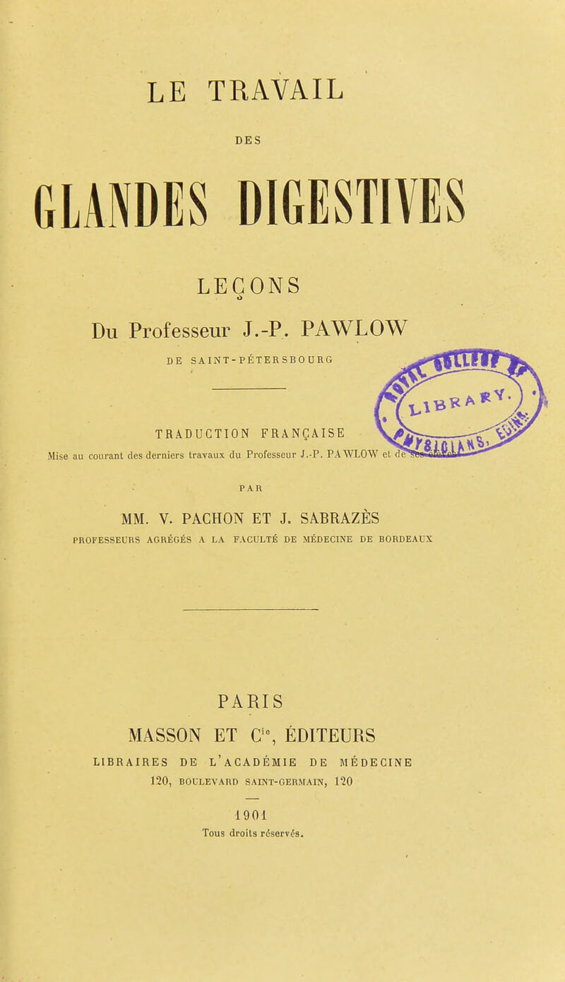 LE TRAVAIL DES GLANDES DIGESTIVES LEÇONS Du Professeur J.-P, PAWLOW DE SAINT-PÉTERSBOURG TRADUCTION FRANÇAISE Mise au courant des derniers travaux du Professeur J.-P. PAWLOW PAR MM. V. PACHON ET J. SABRAZES PROFESSEURS AGRÉGÉS A LA FACULTÉ DE MÉDECINE DE BORDEAUX PARIS MASSON ET a% ÉDITEURS LIBRAIRES DE l'aCADÉMIE DE MÉDECINE 120, BOULEVARD SAINT-GERMAIN, 120 1901 Tous droits réserv(5s.