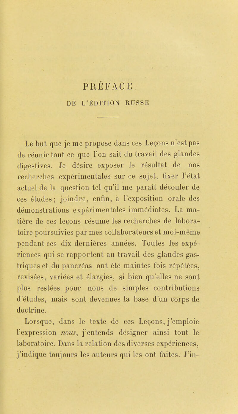 DE L'ÉDITION RUSSE Le but que je me propose dans ces Leçons n'est pas de réunir tout ce que l'on sait du travail des glandes digestives. Je désire exposer le résultat de nos recherches expérimentales sur ce sujet, fixer l'état actuel de la question tel qu'il me paraît découler de ces études; joindre, enfin, à l'exposition orale des démonstrations expérimentales immédiates. La ma- tière de ces leçons résume les recherches de labora- toire poursuivies par mes collaborateurs et moi-même pendant ces dix dernières années. Toutes les expé- riences qui se rapportent au travail des glandes gas- triques et du pancréas ont été maintes fois répétées, revisées, variées et élargies, si bien qu'elles ne sont plus restées pour nous de simples contributions d'études, mais sont devenues la base d'un corps de doctrine. Lorsque, dans le texte de ces Leçons, j'emploie l'expression nous^ j'entends désigner ainsi tout le laboratoire. Dans la relation des diverses expériences, j'indique toujours les auteurs qui les ont faites. J'in-