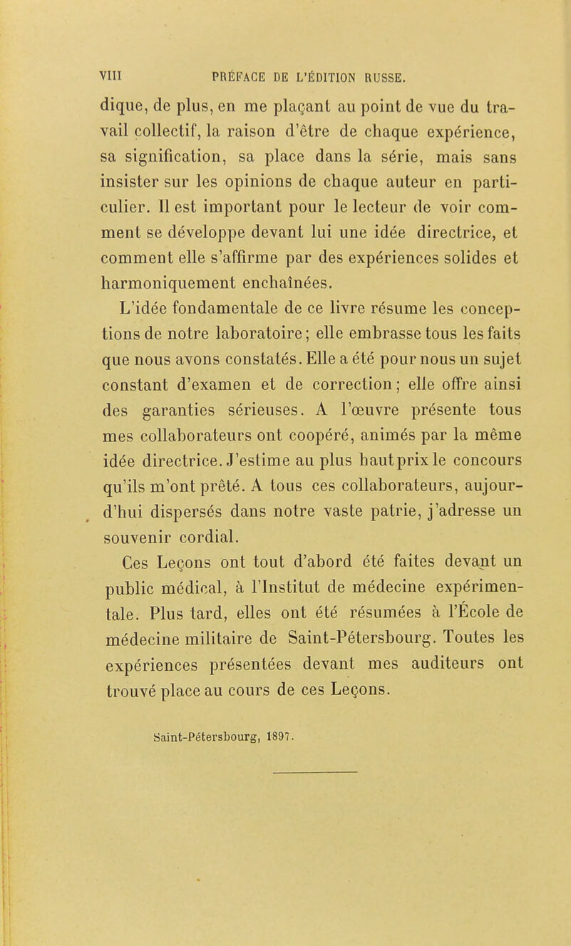 dique, de plus, en me plaçant au point de vue du tra- vail collectif, la raison d'être de chaque expérience, sa signification, sa place dans la série, mais sans insister sur les opinions de chaque auteur en parti- culier. Il est important pour le lecteur de voir com- ment se développe devant lui une idée directrice, et comment elle s'affirme par des expériences solides et harmoniquement enchaînées. L'idée fondamentale de ce livre résume les concep- tions de notre laboratoire ; elle embrasse tous les faits que nous avons constatés. Elle a été pour nous un sujet constant d'examen et de correction; elle offre ainsi des garanties sérieuses. A l'œuvre présente tous mes collaborateurs ont coopéré, animés par la même idée directrice. J'estime au plus hautprixle concours qu'ils m'ont prêté. A tous ces collaborateurs, aujour- d'hui dispersés dans notre vaste patrie, j'adresse un souvenir cordial. Ces Leçons ont tout d'abord été faites devant un public médical, à l'Institut de médecine expérimen- tale. Plus tard, elles ont été résumées à l'École de médecine militaire de Saint-Pétersbourg. Toutes les expériences présentées devant mes auditeurs ont trouvé place au cours de ces Leçons. Saint-Pétersbourg, 1897.