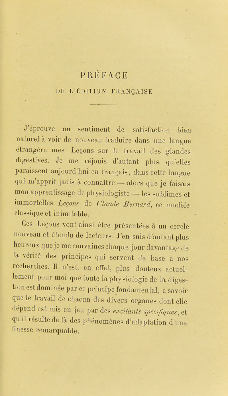 DE L'ÉDITION FRANÇAISE J'éprouve un sentiment de satisfaction bien naturel à voir de nouveau traduire dans une langue étrangère mes Leçons sur le travail des glandes digestives. Je me réjouis d'autant plus qu'elles paraissent aujourd'hui en français, dans cette langue qui m'apprit jadis à connaître — alors que je faisais mon apprentissage de physiologiste — les sublimes et immortelles Leçon.'^ de Claude Bernard, ce modèle classique et inimitable. Ces Leçons vont ainsi être présentées à un cercle nouveau et étendu de lecteurs. J'en suis d'autant plus heureux que je me convaincs chaque jour davantage de la vérité des principes qui servent de base à nos recherches. Il n'est, en effet, plus douteux actuel- lement pour moi que toute la physiologie de la diges- tion est dominée par ce principe fondamental^ à savoir que le travail de chacun des divers organes dont elle dépend est mis en jeu par des excitants spécifiques, et qu'il résulte de là des phénomènes d'adaptation d'une finesse remarquable.