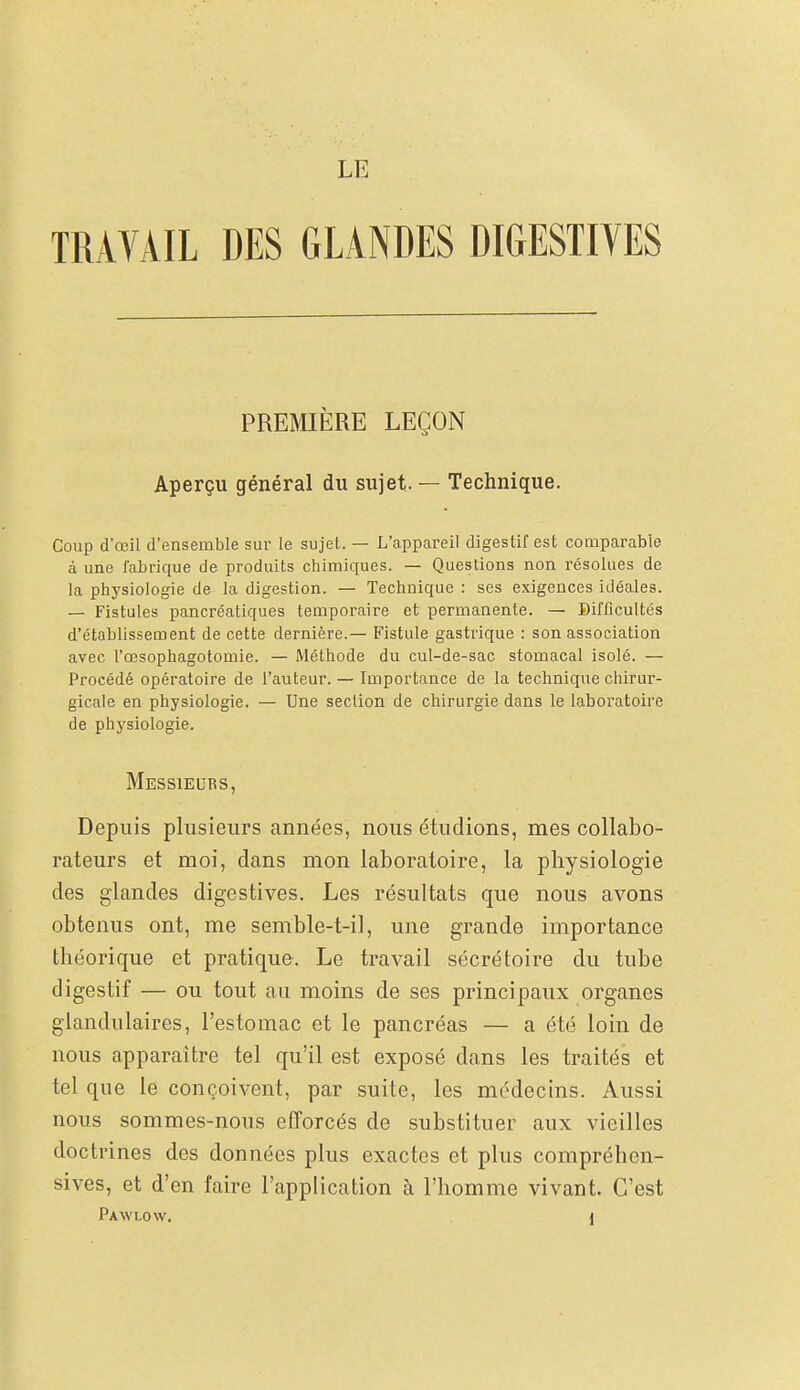 LE TRAVAIL DES GLANDES DIGESTIVES PREMIÈRE LEÇON Aperçu général du sujet. — Technique. Coup d'œil d'ensemble sur le sujet. — L'appareil digestif est comparable à une fabrique de produits chimiques. — Questions non résolues de la physiologie de la digestion. — Technique : ses exigences idéales. — Fistules pancréatiques temporaire et permanente. — Difficultés d'établissement de cette dernière.— Fistule gastrique : son association avec l'œsophagotomie. — Méthode du cul-de-sac stomacal isolé. — Procédé opératoire de l'auteur. — Importance de la technique chirur- gicale en physiologie. — Une section de chirurgie dans le laboratoire de physiologie. Messieurs, Depuis plusieurs années, nous étudions, mes collabo- rateurs et moi, dans mon laboratoire, la physiologie des glandes digestives. Les résultats que nous avons obtenus ont, me semble-t-il, une grande importance théorique et pratique. Le travail sécrétoire du tube digestif — ou tout au moins de ses principaux organes glandulaires, l'estomac et le pancréas — a été loin de nous apparaître tel qu'il est exposé dans les traités et tel que le conçoivent, par suite, les médecins. Aussi nous sommes-nous efforcés de substituer aux vieilles doctrines des données plus exactes et plus compréhen- sives, et d'en faire l'application à l'homme vivant. C'est