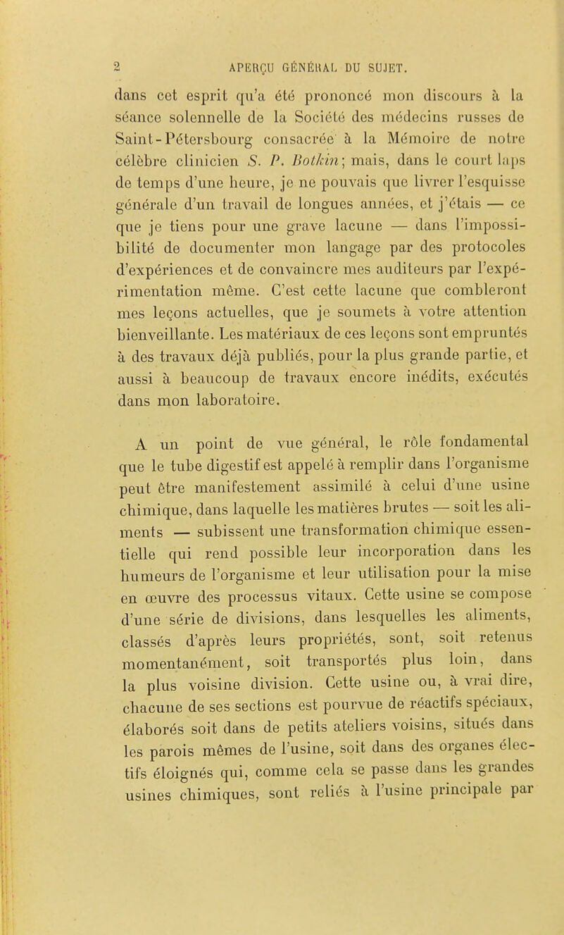 dans cet esprit qu'a été prononcé mon discours îi la séance solennelle de la Société des médecins russes de Saint-Pétersbourg consacrée à la Mémoire de notre célèbre clinicien S. P. Bot/cin; mais, dans le court laps de temps d'une heure, je ne pouvais que livrer l'esquisse générale d'un travail de longues années, et j'étais — ce que je tiens pour une grave lacune — dans l'impossi- bilité de documenter mon langage par des protocoles d'expériences et de convaincre mes auditeurs par l'expé- rimentation même. C'est cette lacune que combleront mes leçons actuelles, que je soumets à votre attention bienveillante. Les matériaux de ces leçons sont empruntés à des travaux déjà publiés, pour la plus grande partie, et aussi à beaucoup de travaux encore inédits, exécutés dans mon laboratoire. A un point de vue général, le rôle fondamental que le tube digestif est appelé à remplir dans l'organisme peut être manifestement assimilé à celui d'une usine chimique, dans laquelle les matières brutes — soit les ali- ments — subissent une transformation chimique essen- tielle qui rend possible leur incorporation dans les humeurs de l'organisme et leur utilisation pour la mise en œuvre des processus vitaux. Cette usine se compose d'une série de divisions, dans lesquelles les aliments, classés d'après leurs propriétés, sont, soit retenus momentanément, soit transportés plus loin, dans la plus voisine division. Cette usine ou, à vrai dire, chacune de ses sections est pourvue de réactifs spéciaux, élaborés soit dans de petits ateliers voisins, situés dans les parois mêmes de l'usine, soit dans des organes élec- tifs éloignés qui, comme cela se passe dans les grandes usines chimiques, sont reliés à l'usine principale par