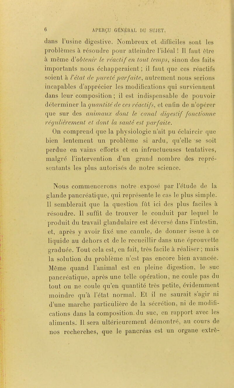 dans l'usine digestive. Nombreux et difliciles sont les problèmes à résoudre pour atteindre l'idéal ! Il faut être à môme obtenir le réactif en tout lemps^ sinon des faits importants nous écbapperaient ; il faut que ces réactifs soient à l'état de pureté parfaite^ autrement nous serions incapables d'apprécier les modifications qui surviennent dans leur composition; il est indispensable de pouvoir déterminer la quantité de ces réactifs^ et enfin de n'opérer que sur des animaux doiU le canal digestif fonctionne rèçjullcrement et dont la santé est parfaite. On comprend que la physiologie n'ait pu éclaircir que bien lentement un problème si ardu, qu'elle se soit perdue en vains efforts et en infructueuses tentatives, malgré l'intervention d'un grand nombre des repré- sentants les plus autorisés de notre science. Nous commencerons notre exposé par l'étude de la glande pancréatique, qui représente le cas le plus simple. Il semblerait que la question fût ici des plus faciles à résoudre. Il suffît de trouver le conduit par lequel le produit du travail glandulaire est déversé dans l'intestin, et, après y avoir fixé une canule, de donner issue à ce liquide au dehors et de le recueillir dans une éprouvette graduée. Tout cela est, en fait, très facile à réaliser ; mais la solution du problème n'est pas encore bien avancée. Même quand l'animal est en pleine digestion, le suc pancréatique, après une telle opération, ne coule pas du tout ou ne coule qu'en quantité très petite, évidemment moindre qu'à l'état normal. Et il ne saurait s'agir ni d'une marche particulière de la sécrétion, ni de modifi- cations dans la composition., du suc, en rapport avec les aliments. Il sera ultérieurement démontré, au cours de nos recherches, que le pancréas est un organe extrê-